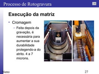 27
Processo de Rotogravura
Nuno
Execução da matriz
• Cromagem
– Feita depois da
gravação, é
necessária para
aumentar a sua
durabilidade
protegendo-a do
atrito. 4 a 7
microns.
 