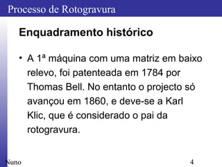 4
Processo de Rotogravura
Nuno
Enquadramento histórico
• A 1ª máquina com uma matriz em baixo
relevo, foi patenteada em 1784 por
Thomas Bell. No entanto o projecto só
avançou em 1860, e deve-se a Karl
Klic, que é considerado o pai da
rotogravura.
 