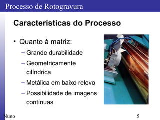 5
Processo de Rotogravura
Nuno
Características do Processo
• Quanto à matriz:
– Grande durabilidade
– Geometricamente
cilíndrica
– Metálica em baixo relevo
– Possibilidade de imagens
contínuas
 