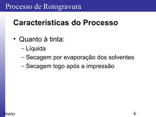 6
Processo de Rotogravura
Nuno
Características do Processo
• Quanto à tinta:
– Líquida
– Secagem por evaporação dos solventes
– Secagem logo após a impressão
 