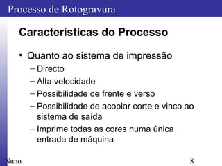 8
Processo de Rotogravura
Nuno
Características do Processo
• Quanto ao sistema de impressão
– Directo
– Alta velocidade
– Possibilidade de frente e verso
– Possibilidade de acoplar corte e vinco ao
sistema de saída
– Imprime todas as cores numa única
entrada de máquina
 