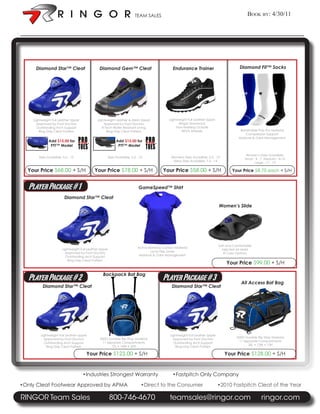 TEAM SALES                                                            Book By: 4/30/11


:




         Diamond Star™ Cleat                       Diamond Gem™ Cleat                            Endurance Trainer                          Diamond Fit™ Socks




        Lightweight Full Leather Upper            Lightweight Leather & Mesh Upper             Lightweight Full Leather Upper
          Approved by Foot Doctors                    Approved by Foot Doctors                       Ringor Shocksock
          Outstanding Arch Support                   R-Tech Water Resistant Lining                  Non-Marking Outsole
            Ring-Grip Cleat Pattern                     Ring-Grip Cleat Pattern                        REVA Midsole                          Breathable Poly Pro Material
                                                                                                                                                Compression Support
                                                                                                                                            Moisture & Odor Management
                 Add $15.00 for                               Add $15.00 for
                  PTT™ Model                                   PTT™ Model

                                                                                                                                                 Women’s Sizes Avaialble:
           Sizes Avaialble: 5.5 - 13                    Sizes Avaialble: 5.5 - 12               Womens Sizes Avaialble: 5.5 - 13
                                                                                                                                                Small - 4 - 7 Meduim - 8-10
                                                                                                 Mens Sizes Avaialble: 7.5 - 14
                                                                                                                                                       Large - 11 - 13

      Your Price $68.00 + S/H                   Your Price $78.00 + S/H                    Your Price $58.00 + S/H                      Your Price $8.75 each + S/H


      Player Package # 1                                                      GameSpeed™ Shirt

                             Diamond Star™ Cleat
                                                                                                                                Women’s Slide




                                                                                                                                Soft and Comfortable
                           Lightweight Full Leather Upper                    Active Bamboo Carbon Material
                                                                                                                                  Injected Air Mold
                             Approved by Foot Doctors                                Lycra Flex Zones
                                                                                                                                   8 Color Options
                             Outstanding Arch Support                         Moisture & Odor Management
                               Ring-Grip Cleat Pattern
                                                                                                                                    Your Price $99.00 + S/H

                                                     Backpack Bat Bag
      Player Package # 2                                                                   Player Package # 3                                All Access Bat Bag
              Diamond Star™ Cleat                                                               Diamond Star™ Cleat




            Lightweight Full Leather Upper                                                     Lightweight Full Leather Upper
                                                   600D Durable Rip Stop Material                                                          600D Durable Rip Stop Material
              Approved by Foot Doctors                                                           Approved by Foot Doctors
                                                    11 Separate Compartments                                                                11 Separate Compartments
              Outstanding Arch Support                                                           Outstanding Arch Support
                                                         15L • 14W • 20H                                                                         36L • 12W • 13H
                Ring-Grip Cleat Pattern                                                            Ring-Grip Cleat Pattern

                                          Your Price $123.00 + S/H                                                                 Your Price $128.00 + S/H


                                         •Industries Strongest Warranty                          •Fastpitch Only Company

    •Only Cleat Footwear Approved by APMA                                       •Direct to the Consumer                         •2010 Fastpitch Cleat of the Year

    RINGOR Team Sales                                       800-746-4670                       teamsales@ringor.com                                        ringor.com
 