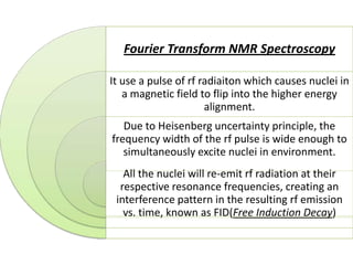 Fourier Transform NMR Spectroscopy

It use a pulse of rf radiaiton which causes nuclei in
   a magnetic field to flip into the higher energy
                      alignment.
   Due to Heisenberg uncertainty principle, the
frequency width of the rf pulse is wide enough to
   simultaneously excite nuclei in environment.
   All the nuclei will re-emit rf radiation at their
  respective resonance frequencies, creating an
 interference pattern in the resulting rf emission
   vs. time, known as FID(Free Induction Decay)
 