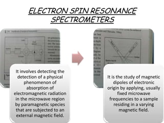 ELECTRON SPIN RESONANCE
            SPECTROMETERS




 It involves detecting the
  detection of a physical    It is the study of magnetic
      phenomenon of              dipoles of electronic
       absorption of         origin by applying, usually
electromagnetic radiation           fixed microwave
 in the microwave region      frequencies to a sample
 by paramagnetic species         residing in a varying
 that are subjected to an            magnetic field.
 external magnetic field.
 
