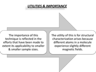 UTILITIES & IMPORTANCE




     The importance of this           The utility of this is for structural
  technique is reflected in the        characterization arises because
 efforts that have been made to         different atoms in a molecule
extent its applicability to smaller      experience slightly different
     & smaller sample sizes.                   magnetic fields.
 