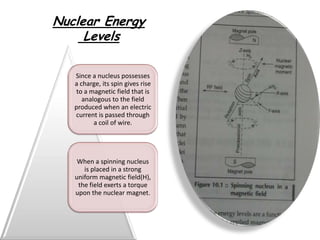 Nuclear Energy
     Levels

   Since a nucleus possesses
   a charge, its spin gives rise
    to a magnetic field that is
      analogous to the field
   produced when an electric
   current is passed through
          a coil of wire.




    When a spinning nucleus
      is placed in a strong
   uniform magnetic field(H),
    the field exerts a torque
   upon the nuclear magnet.
 