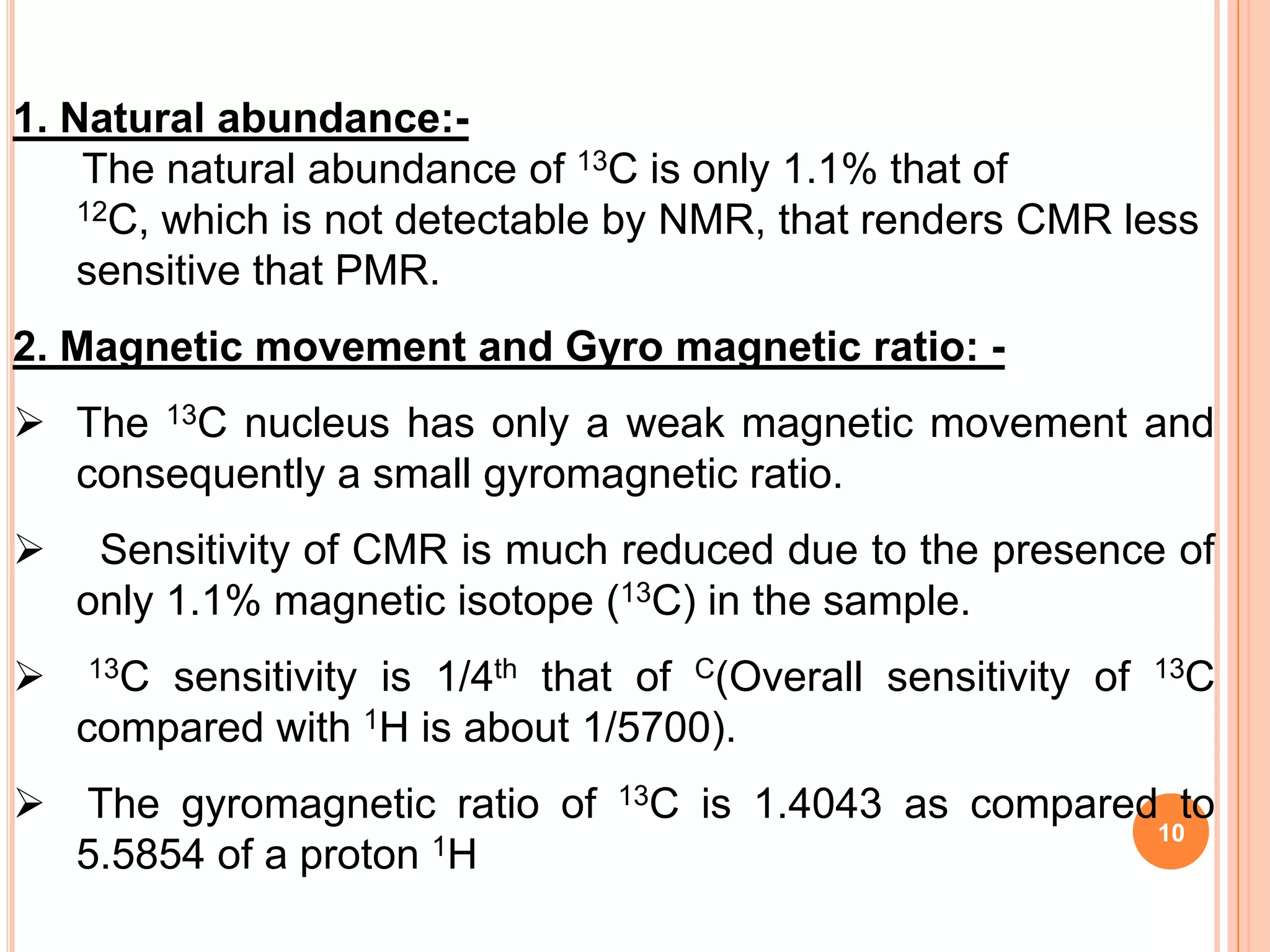 1. Natural abundance:-
    The natural abundance of 13C is only 1.1% that of
    12C, which is not detectable by NMR, that renders CMR less

    sensitive that PMR.
2. Magnetic movement and Gyro magnetic ratio: -
 The 13C nucleus has only a weak magnetic movement and
  consequently a small gyromagnetic ratio.
    Sensitivity of CMR is much reduced due to the presence of
    only 1.1% magnetic isotope (13C) in the sample.
   13C sensitivity is 1/4th that of C(Overall sensitivity of   13C

    compared with 1H is about 1/5700).
 The gyromagnetic ratio of      13C   is 1.4043 as compared to
                                                                10
  5.5854 of a proton 1H
 