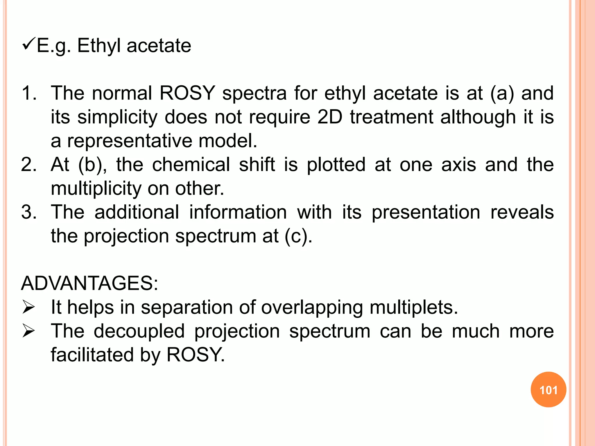 E.g. Ethyl acetate

1. The normal ROSY spectra for ethyl acetate is at (a) and
   its simplicity does not require 2D treatment although it is
   a representative model.
2. At (b), the chemical shift is plotted at one axis and the
   multiplicity on other.
3. The additional information with its presentation reveals
   the projection spectrum at (c).

ADVANTAGES:
 It helps in separation of overlapping multiplets.
 The decoupled projection spectrum can be much more
  facilitated by ROSY.
                                                            101
 