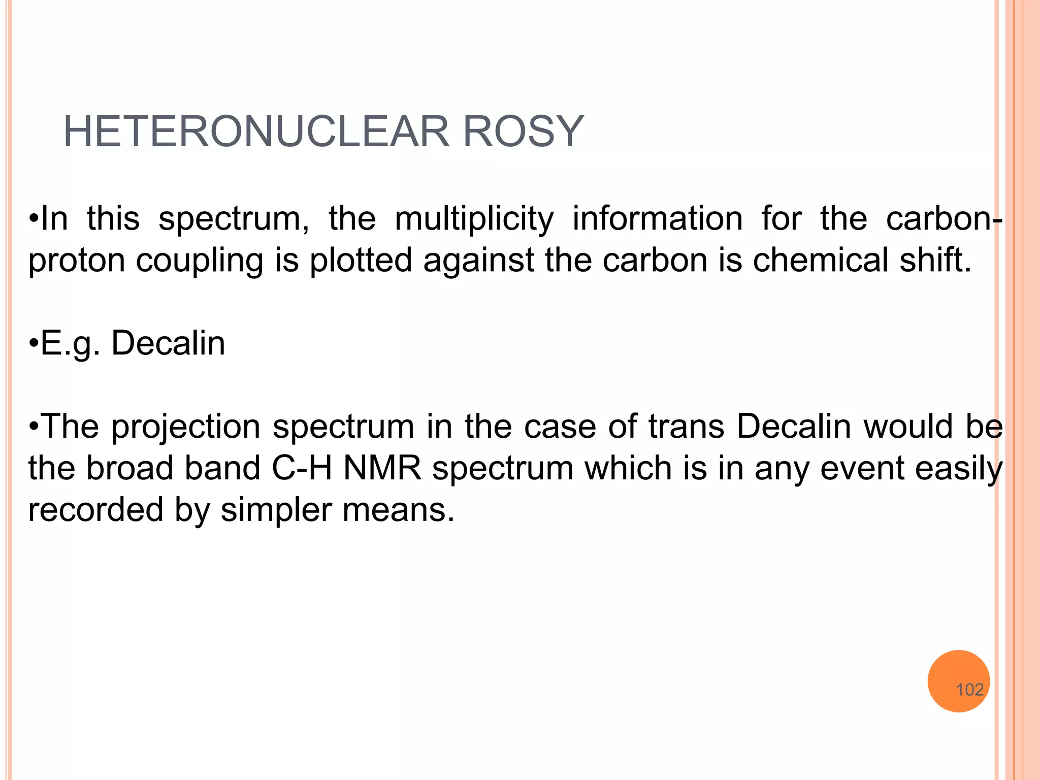 HETERONUCLEAR ROSY
•In this spectrum, the multiplicity information for the carbon-
proton coupling is plotted against the carbon is chemical shift.

•E.g. Decalin

•The projection spectrum in the case of trans Decalin would be
the broad band C-H NMR spectrum which is in any event easily
recorded by simpler means.




                                                            102
 