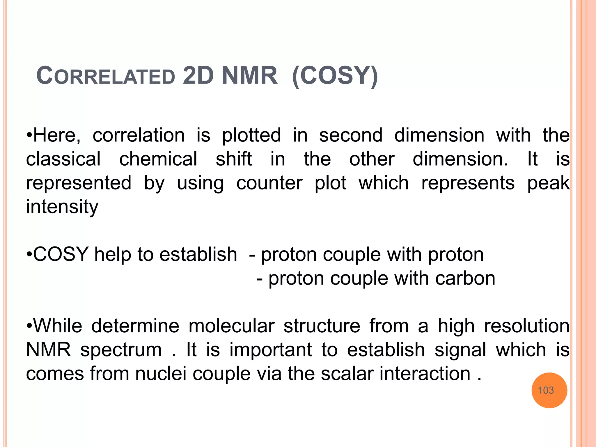 CORRELATED 2D NMR (COSY)

•Here, correlation is plotted in second dimension with the
classical chemical shift in the other dimension. It is
represented by using counter plot which represents peak
intensity

•COSY help to establish - proton couple with proton
                         - proton couple with carbon

•While determine molecular structure from a high resolution
NMR spectrum . It is important to establish signal which is
comes from nuclei couple via the scalar interaction .
                                                       103
 