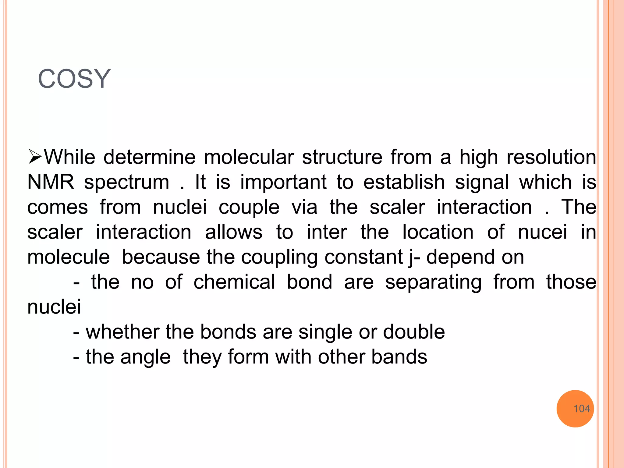 COSY

While determine molecular structure from a high resolution
NMR spectrum . It is important to establish signal which is
comes from nuclei couple via the scaler interaction . The
scaler interaction allows to inter the location of nucei in
molecule because the coupling constant j- depend on
     - the no of chemical bond are separating from those
nuclei
     - whether the bonds are single or double
     - the angle they form with other bands

                                                        104
 