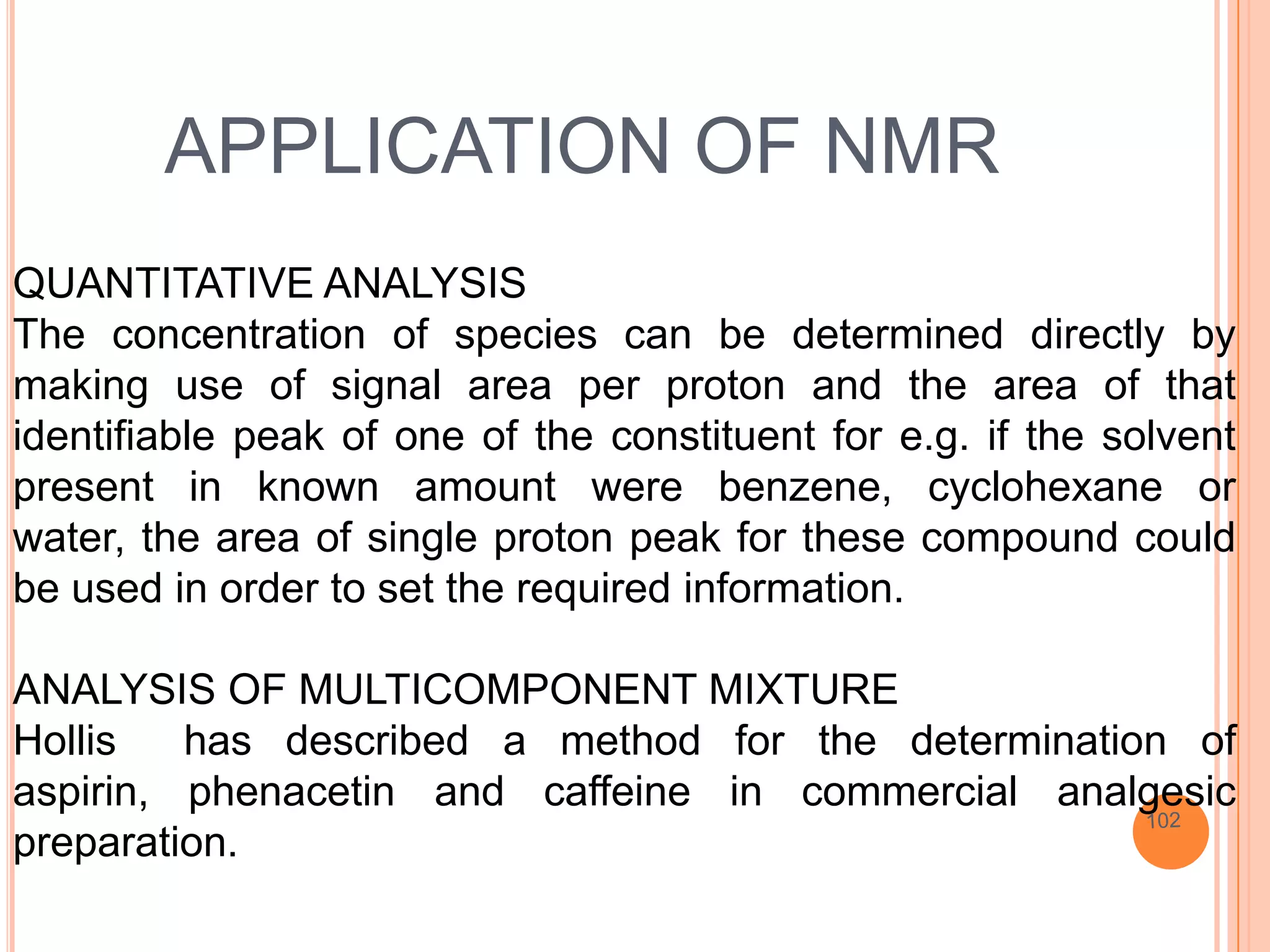 APPLICATION OF NMR
QUANTITATIVE ANALYSIS
The concentration of species can be determined directly by
making use of signal area per proton and the area of that
identifiable peak of one of the constituent for e.g. if the solvent
present in known amount were benzene, cyclohexane or
water, the area of single proton peak for these compound could
be used in order to set the required information.

ANALYSIS OF MULTICOMPONENT MIXTURE
Hollis   has described a method for the determination of
aspirin, phenacetin and caffeine in commercial analgesic
preparation.
 