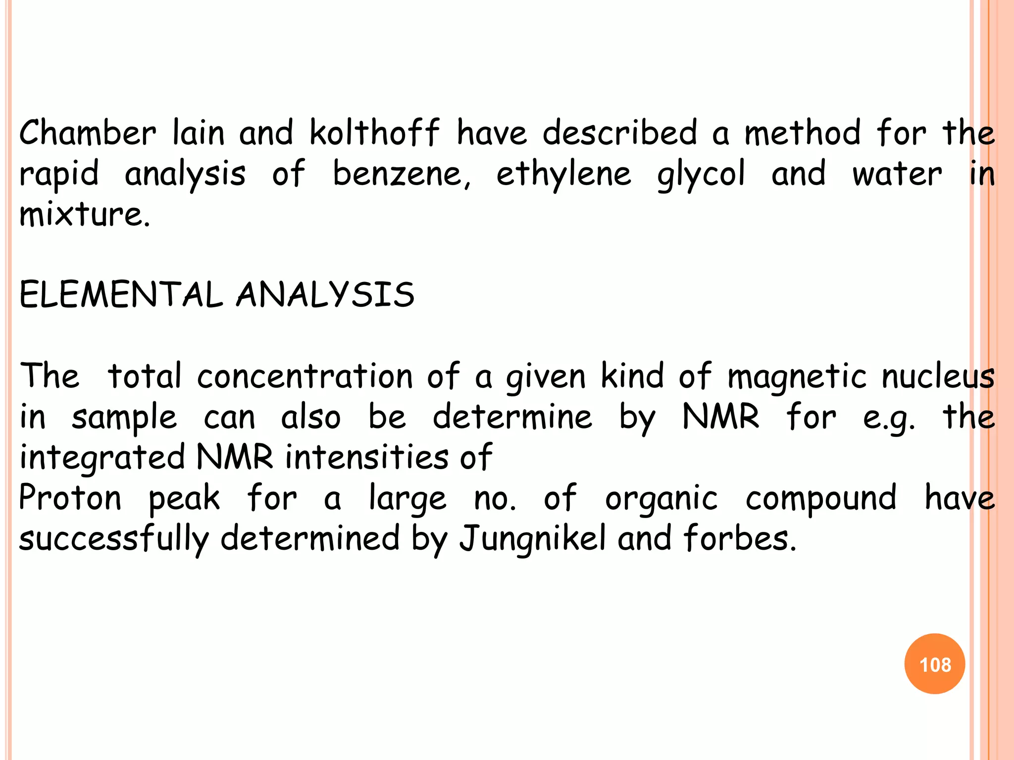 Chamber lain and kolthoff have described a method for the
rapid analysis of benzene, ethylene glycol and water in
mixture.

ELEMENTAL ANALYSIS

The total concentration of a given kind of magnetic nucleus
in sample can also be determine by NMR for e.g. the
integrated NMR intensities of
Proton peak for a large no. of organic compound have
successfully determined by Jungnikel and forbes.


                                                      108
 