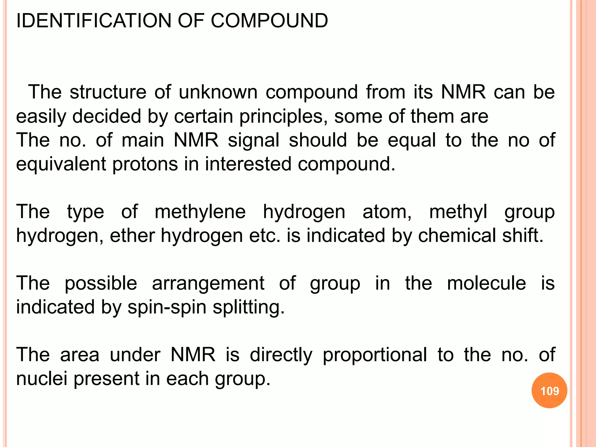 IDENTIFICATION OF COMPOUND


 The structure of unknown compound from its NMR can be
easily decided by certain principles, some of them are
The no. of main NMR signal should be equal to the no of
equivalent protons in interested compound.

The type of methylene hydrogen atom, methyl group
hydrogen, ether hydrogen etc. is indicated by chemical shift.

The possible arrangement of group in the molecule is
indicated by spin-spin splitting.

The area under NMR is directly proportional to the no. of
nuclei present in each group.
                                                           109
 
