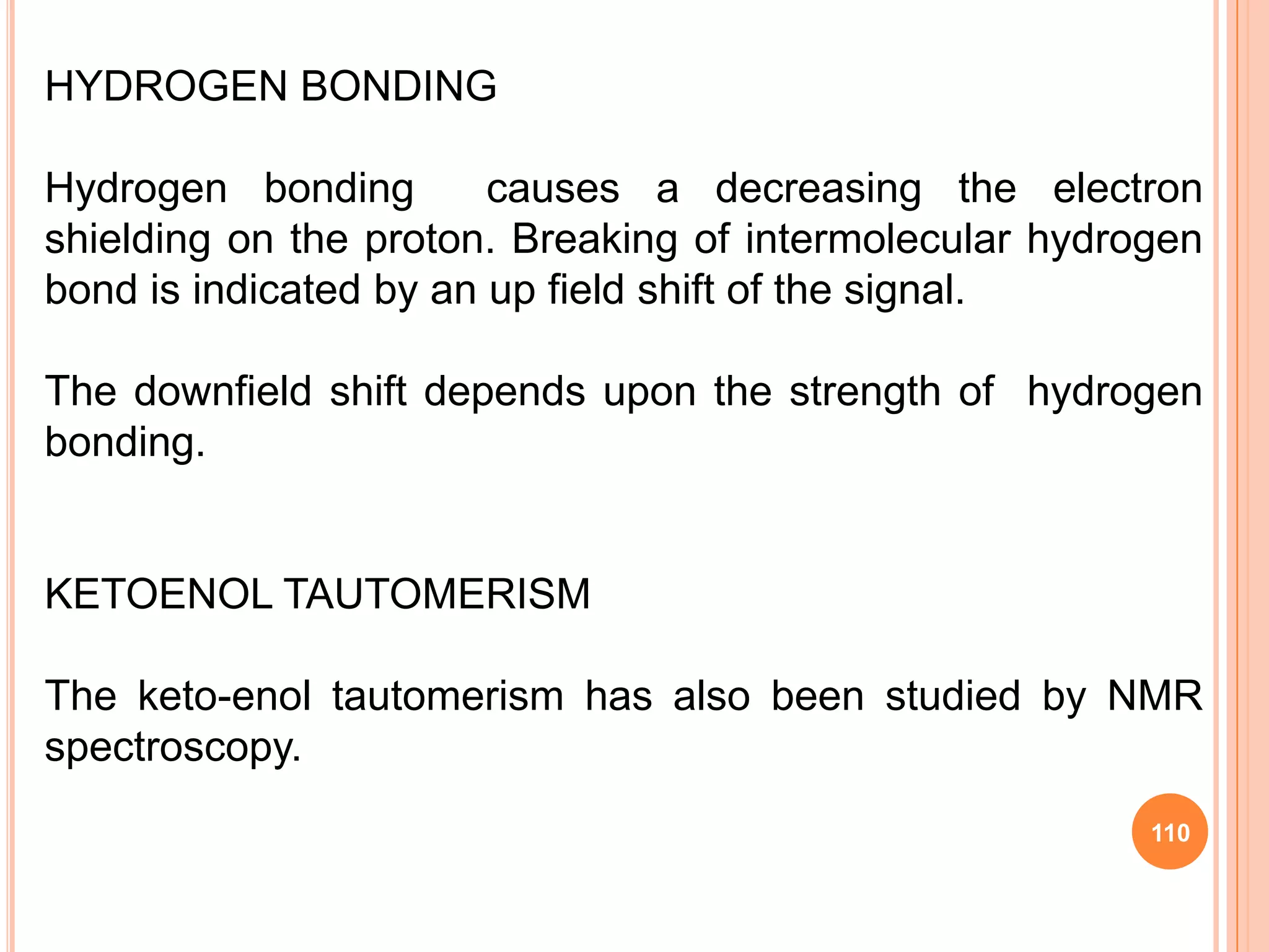 HYDROGEN BONDING

Hydrogen bonding        causes a decreasing the electron
shielding on the proton. Breaking of intermolecular hydrogen
bond is indicated by an up field shift of the signal.

The downfield shift depends upon the strength of hydrogen
bonding.


KETOENOL TAUTOMERISM

The keto-enol tautomerism has also been studied by NMR
spectroscopy.
                                                         110
 