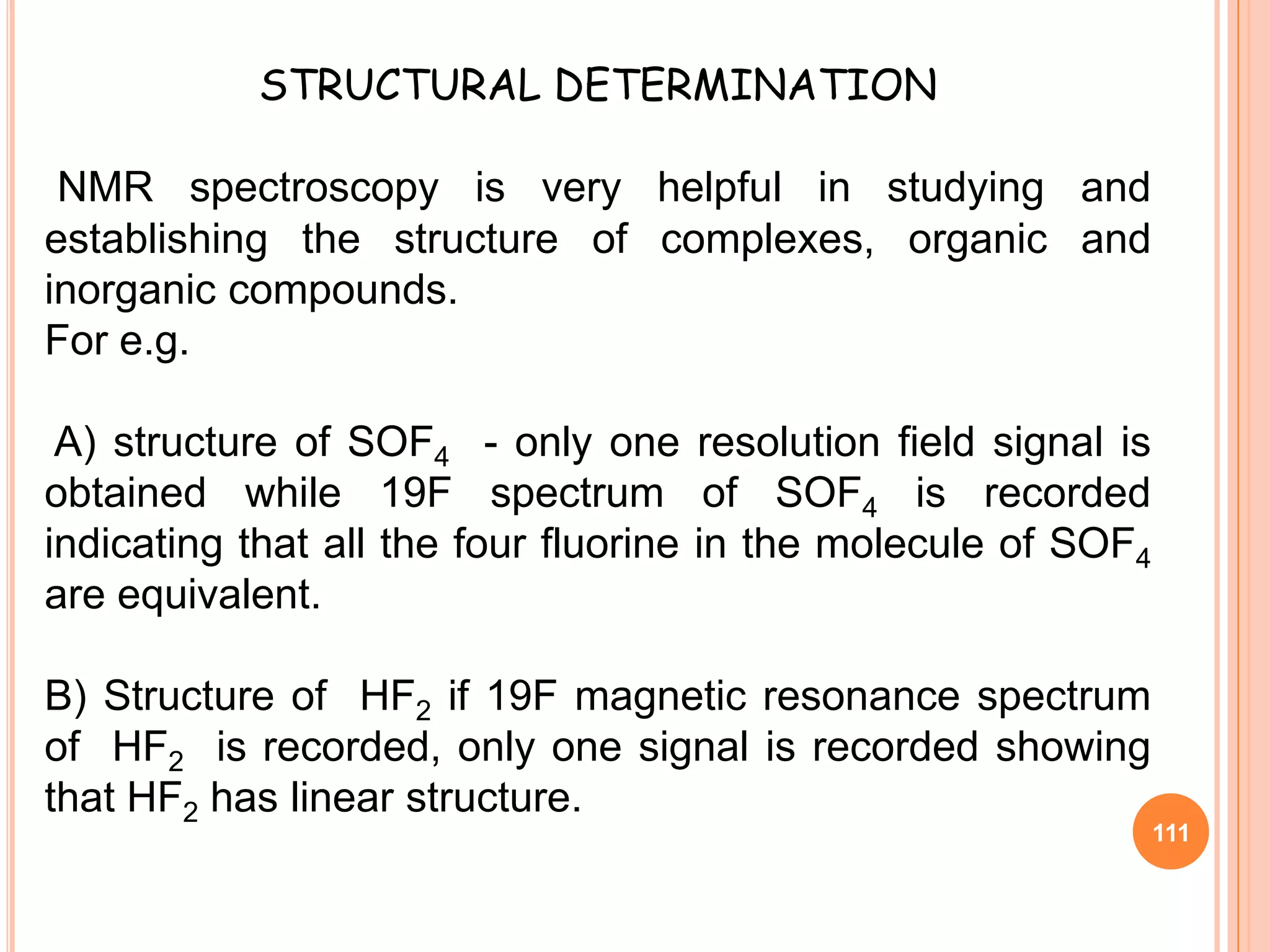 STRUCTURAL DETERMINATION

 NMR spectroscopy is very helpful in studying and
establishing the structure of complexes, organic and
inorganic compounds.
For e.g.

 A) structure of SOF4 - only one resolution field signal is
obtained while 19F spectrum of SOF4 is recorded
indicating that all the four fluorine in the molecule of SOF4
are equivalent.

B) Structure of HF2 if 19F magnetic resonance spectrum
of HF2 is recorded, only one signal is recorded showing
that HF2 has linear structure.
                                                                111
 