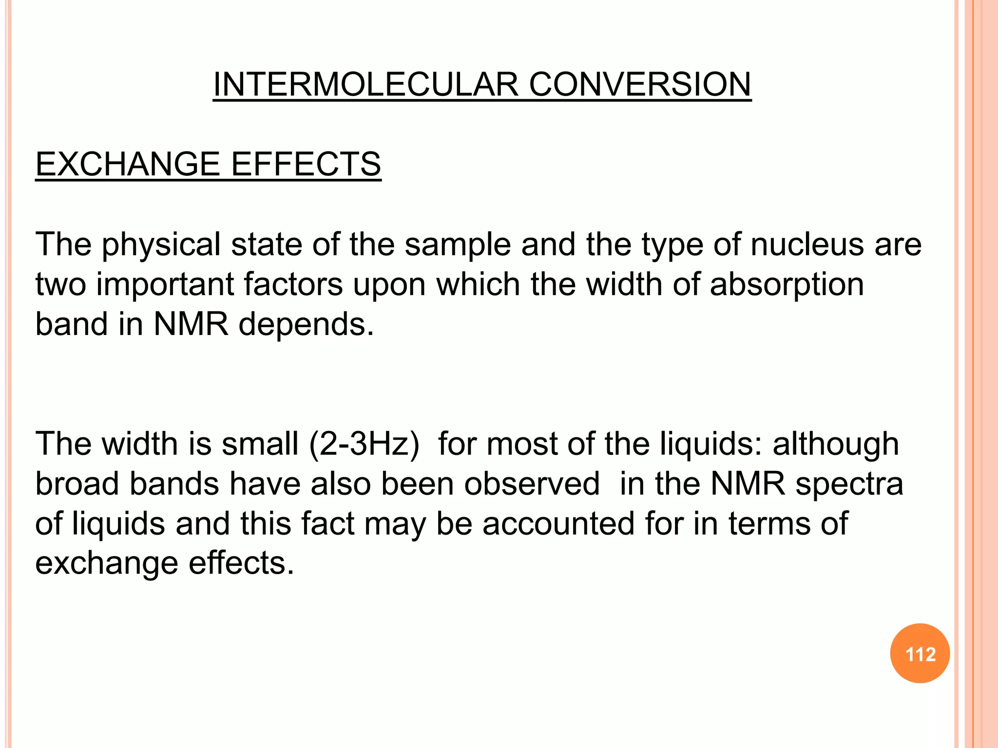 INTERMOLECULAR CONVERSION

EXCHANGE EFFECTS

The physical state of the sample and the type of nucleus are
two important factors upon which the width of absorption
band in NMR depends.


The width is small (2-3Hz) for most of the liquids: although
broad bands have also been observed in the NMR spectra
of liquids and this fact may be accounted for in terms of
exchange effects.

                                                               112
 