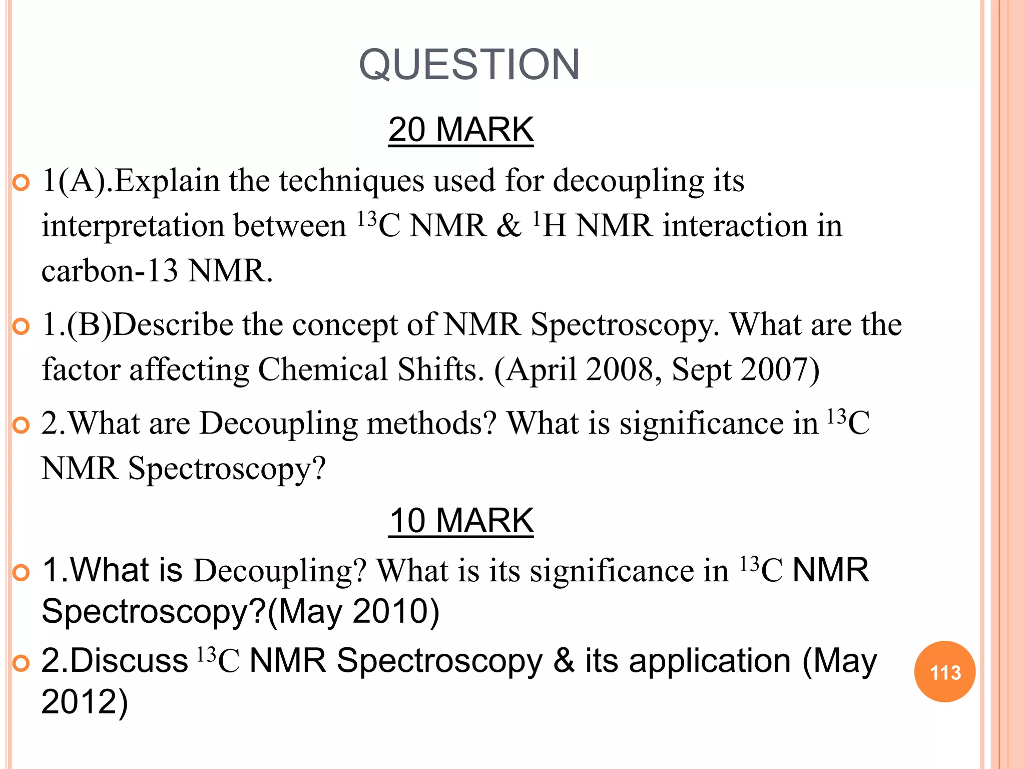 QUESTION
                           20 MARK
 1(A).Explain the techniques used for decoupling its
  interpretation between 13C NMR & 1H NMR interaction in
  carbon-13 NMR.
   1.(B)Describe the concept of NMR Spectroscopy. What are the
    factor affecting Chemical Shifts. (April 2008, Sept 2007)
   2.What are Decoupling methods? What is significance in 13C
    NMR Spectroscopy?
                        10 MARK
 1.What is Decoupling? What is its significance in 13C NMR
  Spectroscopy?(May 2010)
 2.Discuss 13C NMR Spectroscopy & its application (May           113
  2012)
 