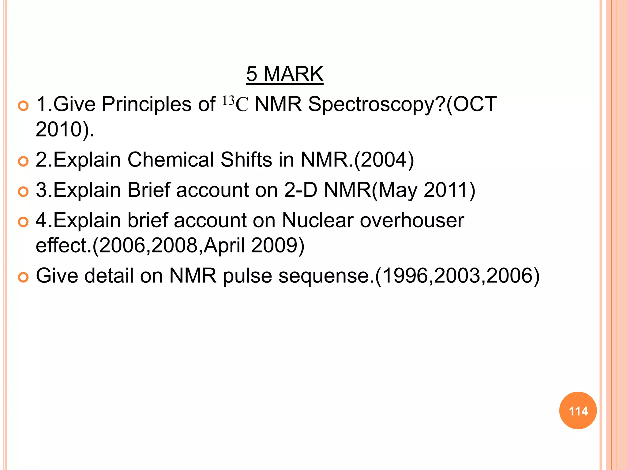 5 MARK
 1.Give Principles of 13C NMR Spectroscopy?(OCT
  2010).
 2.Explain Chemical Shifts in NMR.(2004)

 3.Explain Brief account on 2-D NMR(May 2011)

 4.Explain brief account on Nuclear overhouser
  effect.(2006,2008,April 2009)
 Give detail on NMR pulse sequense.(1996,2003,2006)




                                                       114
 