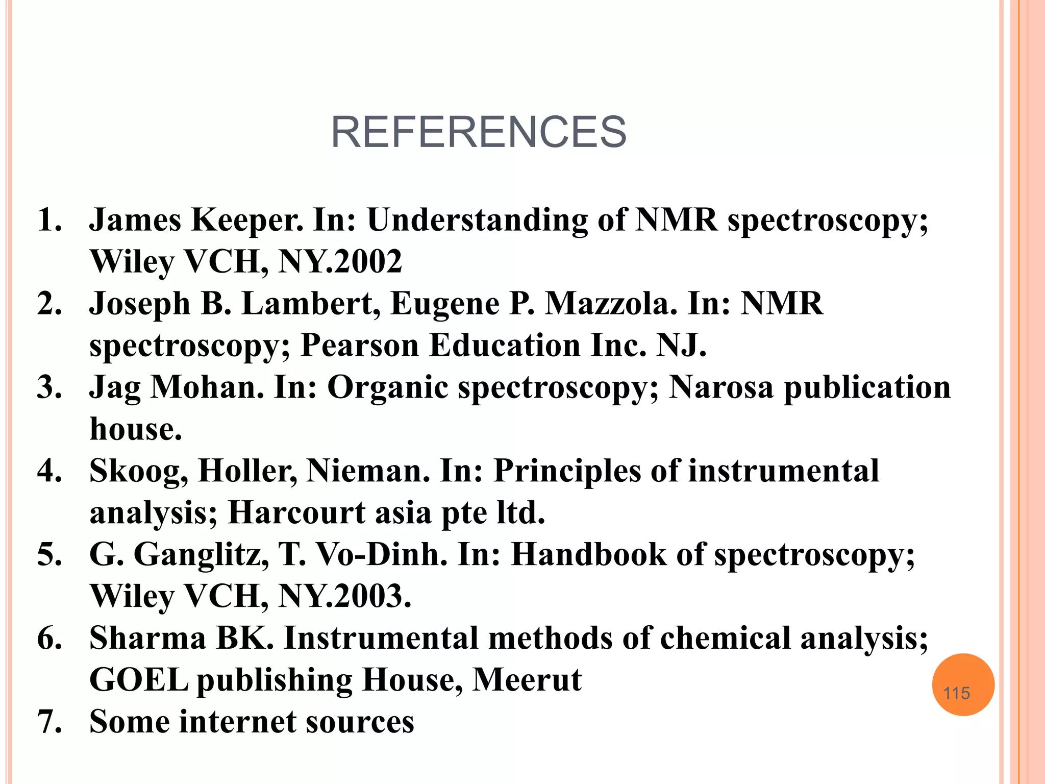 REFERENCES
1. James Keeper. In: Understanding of NMR spectroscopy;
   Wiley VCH, NY.2002
2. Joseph B. Lambert, Eugene P. Mazzola. In: NMR
   spectroscopy; Pearson Education Inc. NJ.
3. Jag Mohan. In: Organic spectroscopy; Narosa publication
   house.
4. Skoog, Holler, Nieman. In: Principles of instrumental
   analysis; Harcourt asia pte ltd.
5. G. Ganglitz, T. Vo-Dinh. In: Handbook of spectroscopy;
   Wiley VCH, NY.2003.
6. Sharma BK. Instrumental methods of chemical analysis;
   GOEL publishing House, Meerut                          115
7. Some internet sources
 