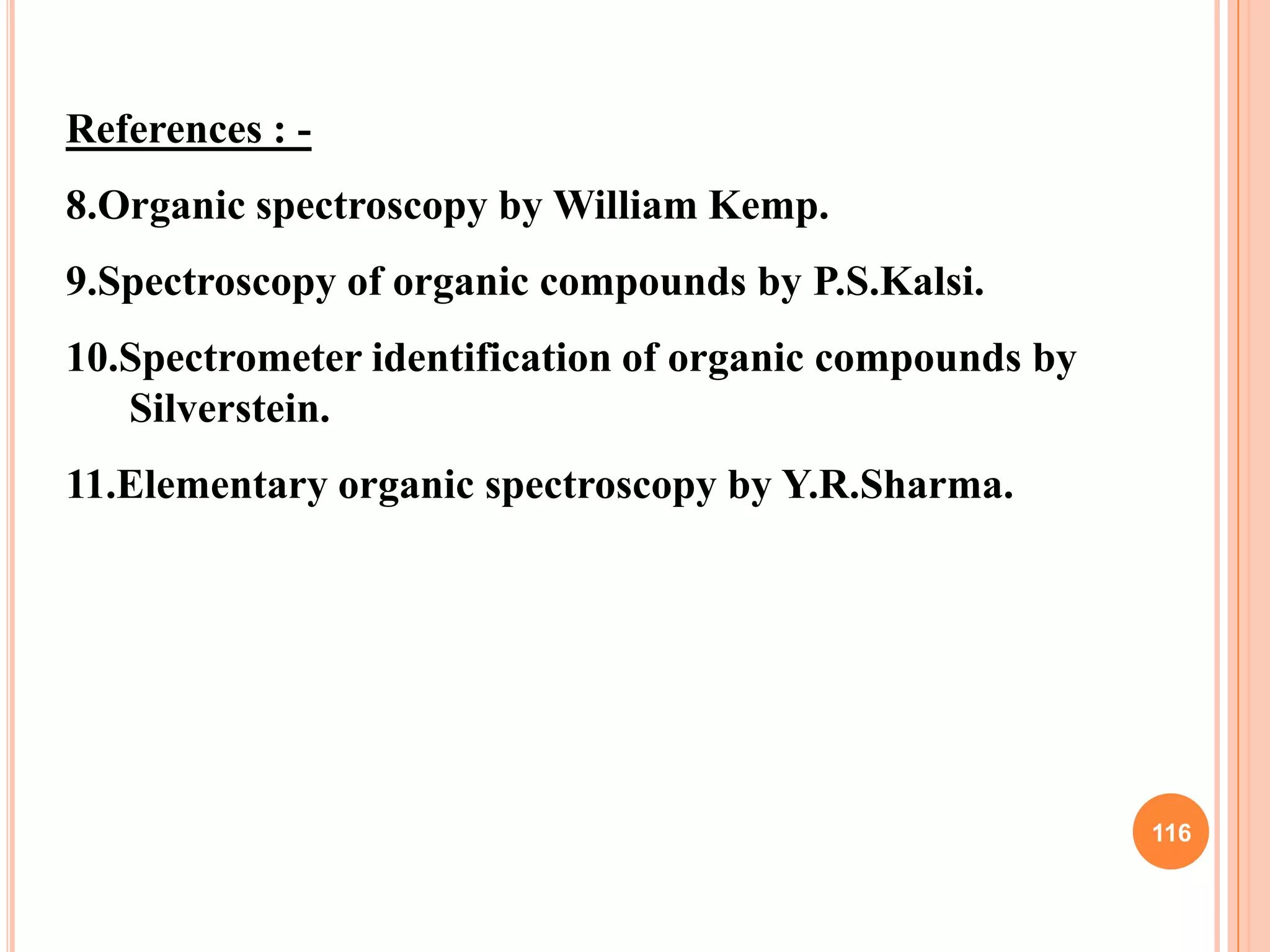 References : -
8.Organic spectroscopy by William Kemp.
9.Spectroscopy of organic compounds by P.S.Kalsi.
10.Spectrometer identification of organic compounds by
   Silverstein.
11.Elementary organic spectroscopy by Y.R.Sharma.




                                                         116
 