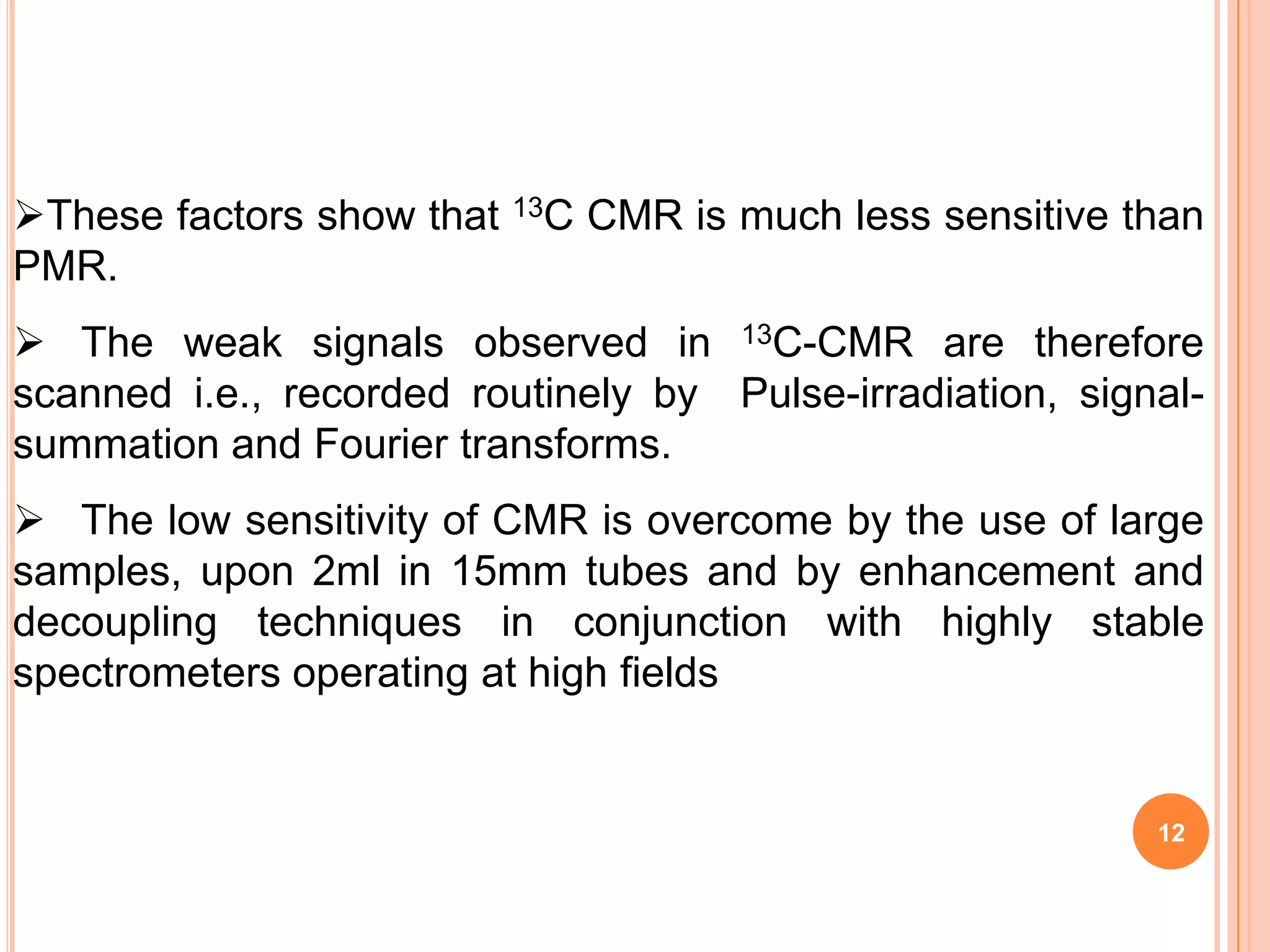These factors show that   13C   CMR is much less sensitive than
PMR.
 The weak signals observed in 13C-CMR are therefore
scanned i.e., recorded routinely by Pulse-irradiation, signal-
summation and Fourier transforms.
 The low sensitivity of CMR is overcome by the use of large
samples, upon 2ml in 15mm tubes and by enhancement and
decoupling techniques in conjunction with highly stable
spectrometers operating at high fields


                                                             12
 