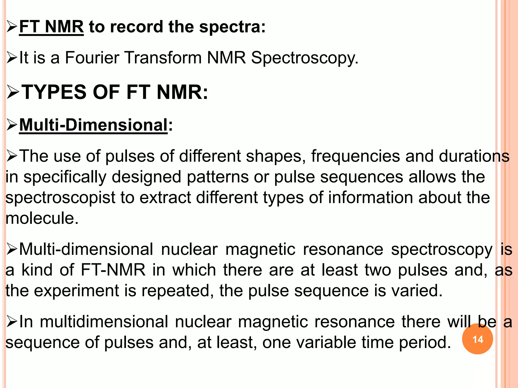 FT NMR to record the spectra:
It is a Fourier Transform NMR Spectroscopy.

TYPES OF FT NMR:
Multi-Dimensional:
The use of pulses of different shapes, frequencies and durations
in specifically designed patterns or pulse sequences allows the
spectroscopist to extract different types of information about the
molecule.
Multi-dimensional nuclear magnetic resonance spectroscopy is
a kind of FT-NMR in which there are at least two pulses and, as
the experiment is repeated, the pulse sequence is varied.
In multidimensional nuclear magnetic resonance there will be a
sequence of pulses and, at least, one variable time period. 14
 