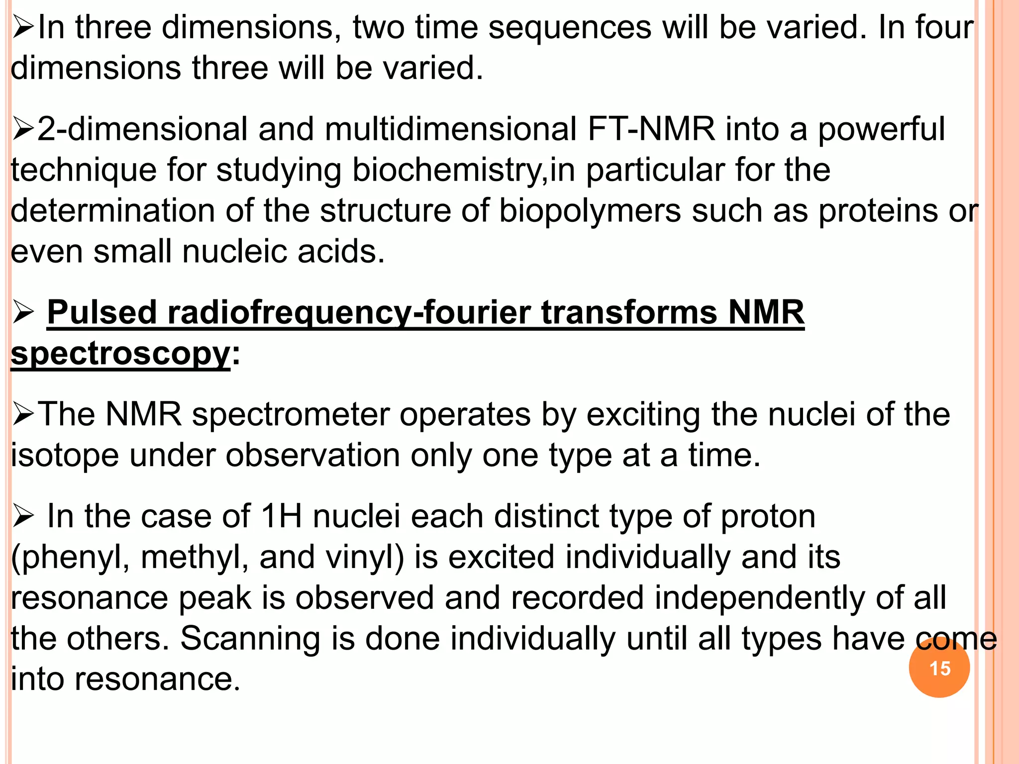 In three dimensions, two time sequences will be varied. In four
dimensions three will be varied.
2-dimensional and multidimensional FT-NMR into a powerful
technique for studying biochemistry,in particular for the
determination of the structure of biopolymers such as proteins or
even small nucleic acids.
 Pulsed radiofrequency-fourier transforms NMR
spectroscopy:
The NMR spectrometer operates by exciting the nuclei of the
isotope under observation only one type at a time.
 In the case of 1H nuclei each distinct type of proton
(phenyl, methyl, and vinyl) is excited individually and its
resonance peak is observed and recorded independently of all
the others. Scanning is done individually until all types have come
                                                                15
into resonance.
 