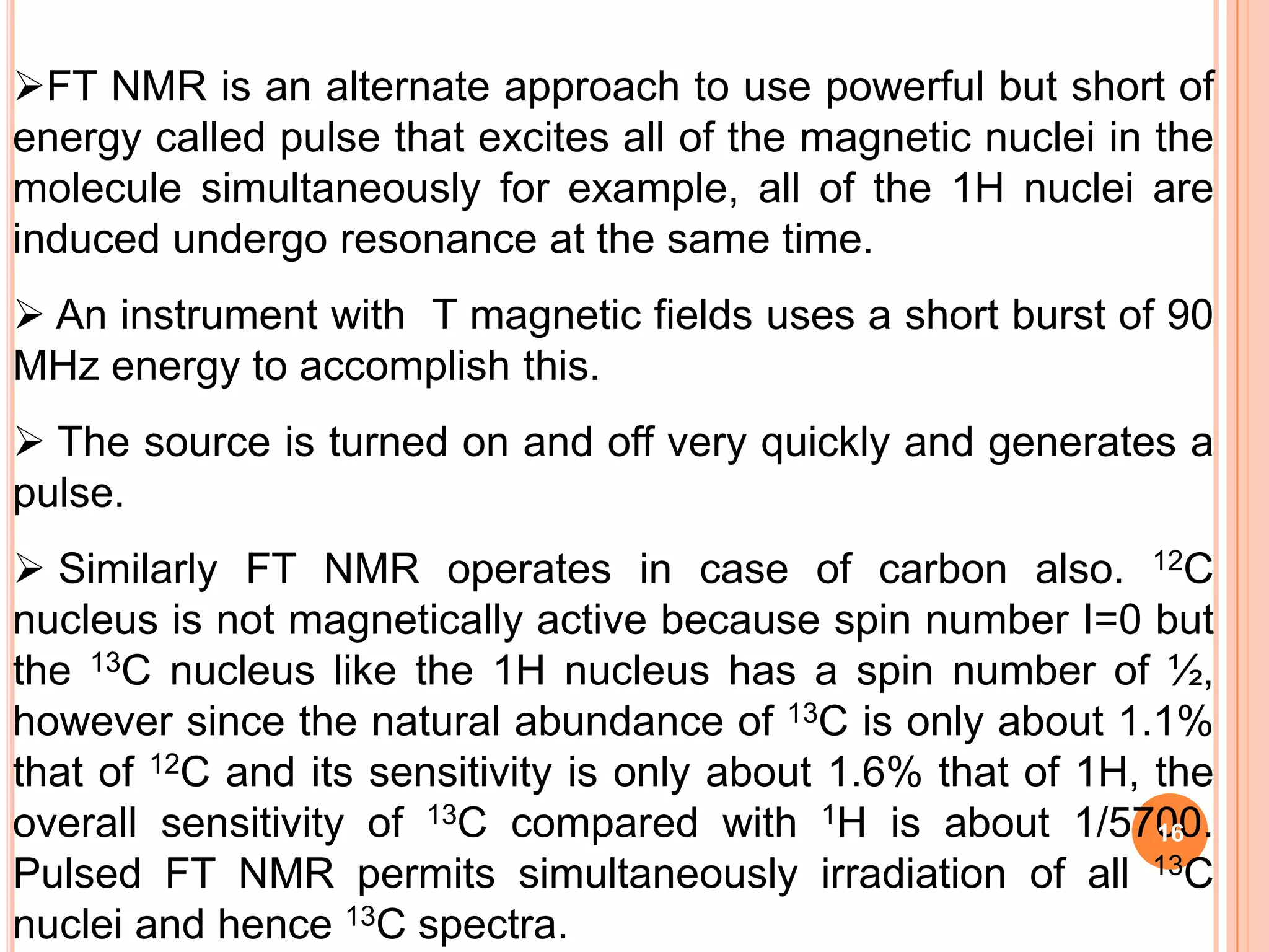 FT NMR is an alternate approach to use powerful but short of
energy called pulse that excites all of the magnetic nuclei in the
molecule simultaneously for example, all of the 1H nuclei are
induced undergo resonance at the same time.
 An instrument with T magnetic fields uses a short burst of 90
MHz energy to accomplish this.
 The source is turned on and off very quickly and generates a
pulse.
 Similarly FT NMR operates in case of carbon also. 12C
nucleus is not magnetically active because spin number I=0 but
the 13C nucleus like the 1H nucleus has a spin number of ½,
however since the natural abundance of 13C is only about 1.1%
that of 12C and its sensitivity is only about 1.6% that of 1H, the
overall sensitivity of 13C compared with 1H is about 1/5700.   16
Pulsed FT NMR permits simultaneously irradiation of all 13C
nuclei and hence 13C spectra.
 