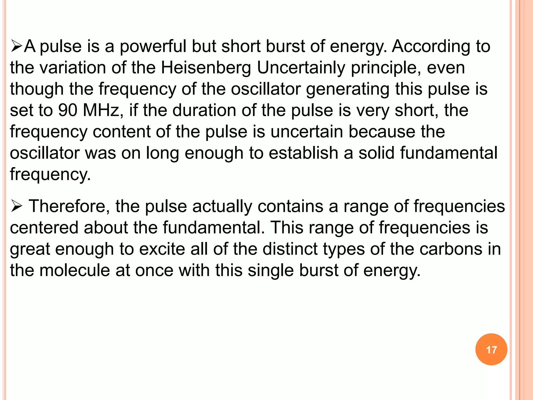 A pulse is a powerful but short burst of energy. According to
the variation of the Heisenberg Uncertainly principle, even
though the frequency of the oscillator generating this pulse is
set to 90 MHz, if the duration of the pulse is very short, the
frequency content of the pulse is uncertain because the
oscillator was on long enough to establish a solid fundamental
frequency.
 Therefore, the pulse actually contains a range of frequencies
centered about the fundamental. This range of frequencies is
great enough to excite all of the distinct types of the carbons in
the molecule at once with this single burst of energy.



                                                               17
 
