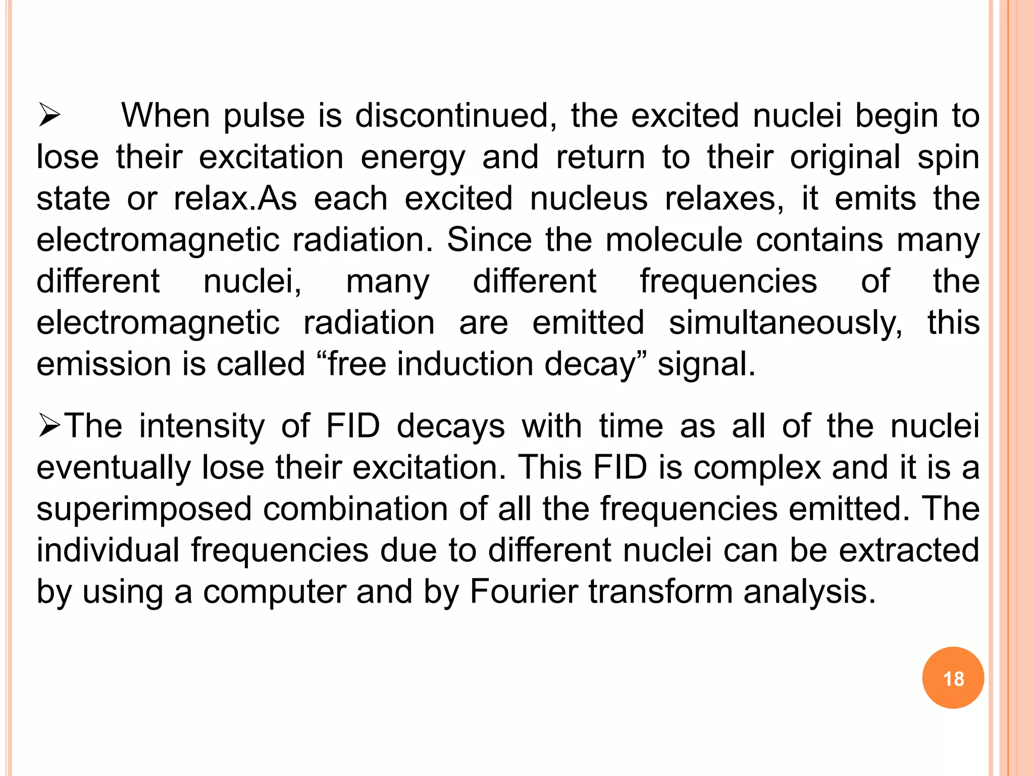      When pulse is discontinued, the excited nuclei begin to
lose their excitation energy and return to their original spin
state or relax.As each excited nucleus relaxes, it emits the
electromagnetic radiation. Since the molecule contains many
different nuclei, many different frequencies of the
electromagnetic radiation are emitted simultaneously, this
emission is called “free induction decay” signal.
The intensity of FID decays with time as all of the nuclei
eventually lose their excitation. This FID is complex and it is a
superimposed combination of all the frequencies emitted. The
individual frequencies due to different nuclei can be extracted
by using a computer and by Fourier transform analysis.

                                                              18
 