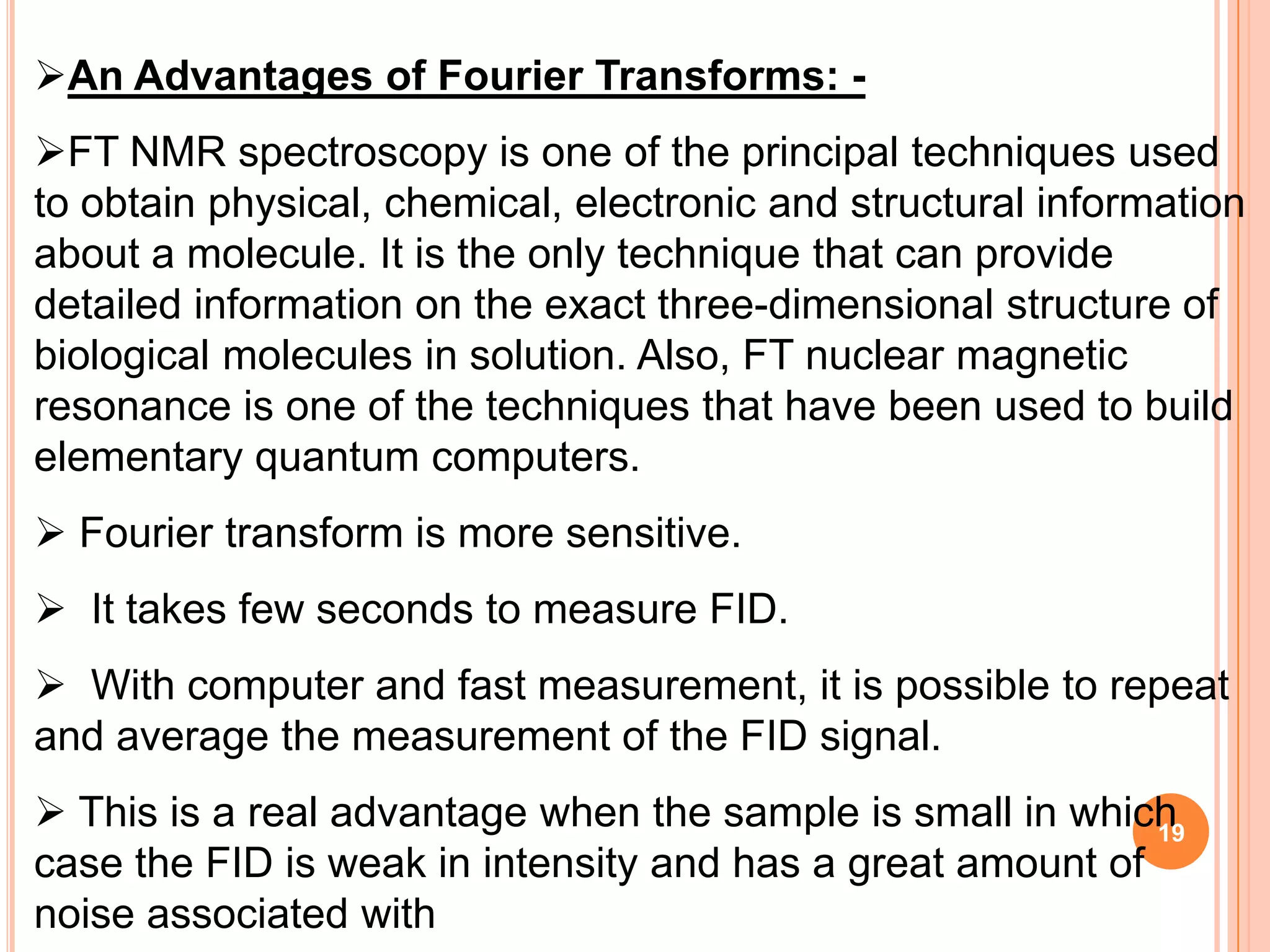 An Advantages of Fourier Transforms: -
FT NMR spectroscopy is one of the principal techniques used
to obtain physical, chemical, electronic and structural information
about a molecule. It is the only technique that can provide
detailed information on the exact three-dimensional structure of
biological molecules in solution. Also, FT nuclear magnetic
resonance is one of the techniques that have been used to build
elementary quantum computers.
 Fourier transform is more sensitive.
 It takes few seconds to measure FID.
 With computer and fast measurement, it is possible to repeat
and average the measurement of the FID signal.
 This is a real advantage when the sample is small in which19
case the FID is weak in intensity and has a great amount of
noise associated with
 
