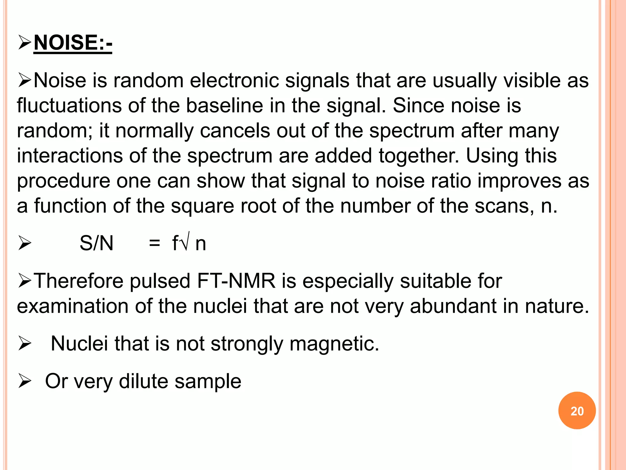 NOISE:-
Noise is random electronic signals that are usually visible as
fluctuations of the baseline in the signal. Since noise is
random; it normally cancels out of the spectrum after many
interactions of the spectrum are added together. Using this
procedure one can show that signal to noise ratio improves as
a function of the square root of the number of the scans, n.
     S/N     = f√ n
Therefore pulsed FT-NMR is especially suitable for
examination of the nuclei that are not very abundant in nature.
 Nuclei that is not strongly magnetic.
 Or very dilute sample
                                                            20
 