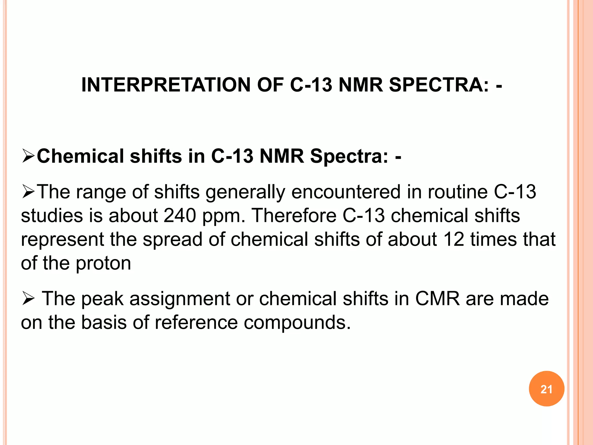 INTERPRETATION OF C-13 NMR SPECTRA: -


Chemical shifts in C-13 NMR Spectra: -
The range of shifts generally encountered in routine C-13
studies is about 240 ppm. Therefore C-13 chemical shifts
represent the spread of chemical shifts of about 12 times that
of the proton
 The peak assignment or chemical shifts in CMR are made
on the basis of reference compounds.


                                                            21
 