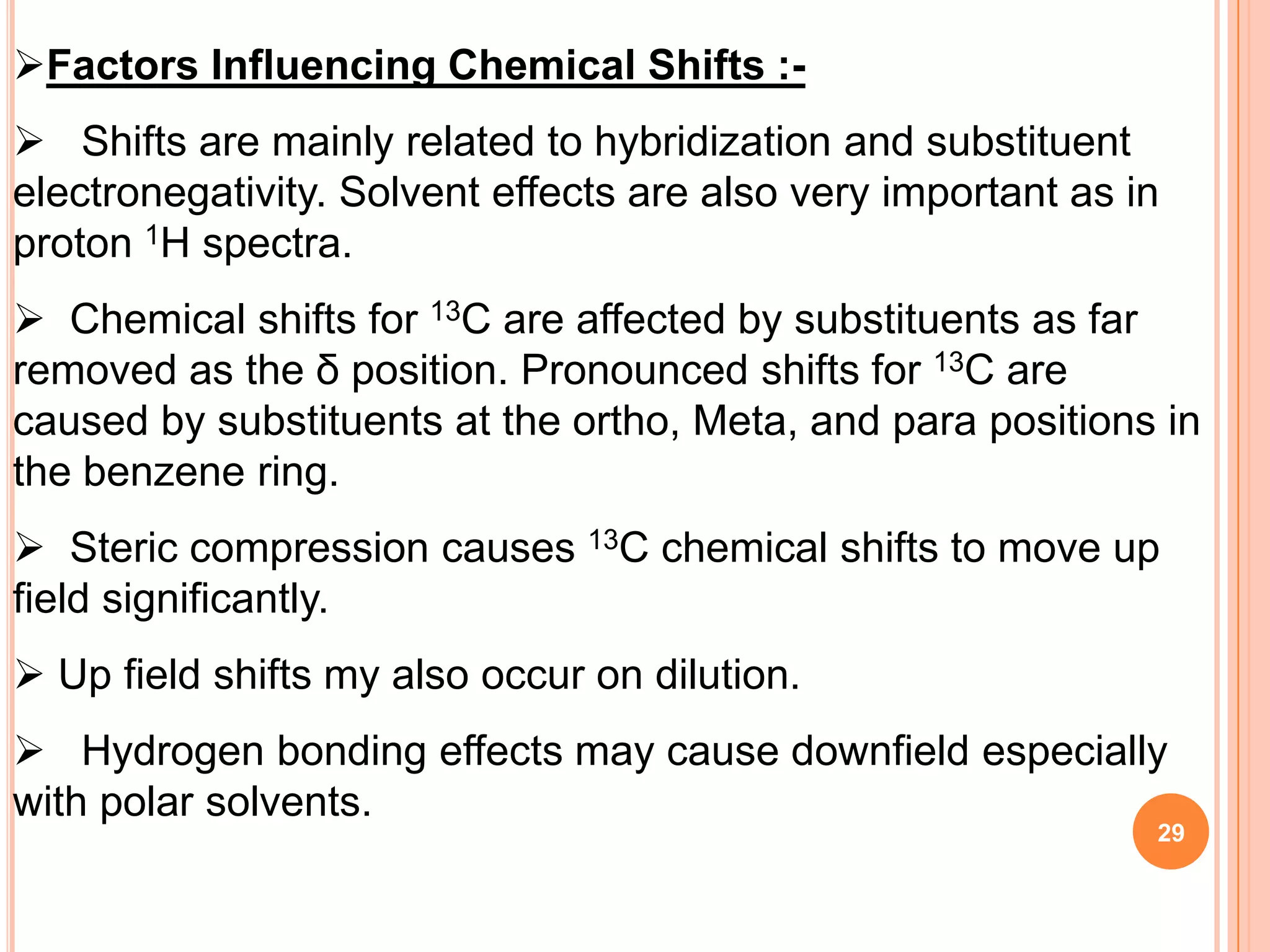 Factors Influencing Chemical Shifts :-
 Shifts are mainly related to hybridization and substituent
electronegativity. Solvent effects are also very important as in
proton 1H spectra.
 Chemical shifts for 13C are affected by substituents as far
removed as the δ position. Pronounced shifts for 13C are
caused by substituents at the ortho, Meta, and para positions in
the benzene ring.
 Steric compression causes 13C chemical shifts to move up
field significantly.
 Up field shifts my also occur on dilution.
 Hydrogen bonding effects may cause downfield especially
with polar solvents.
                                                               29
 