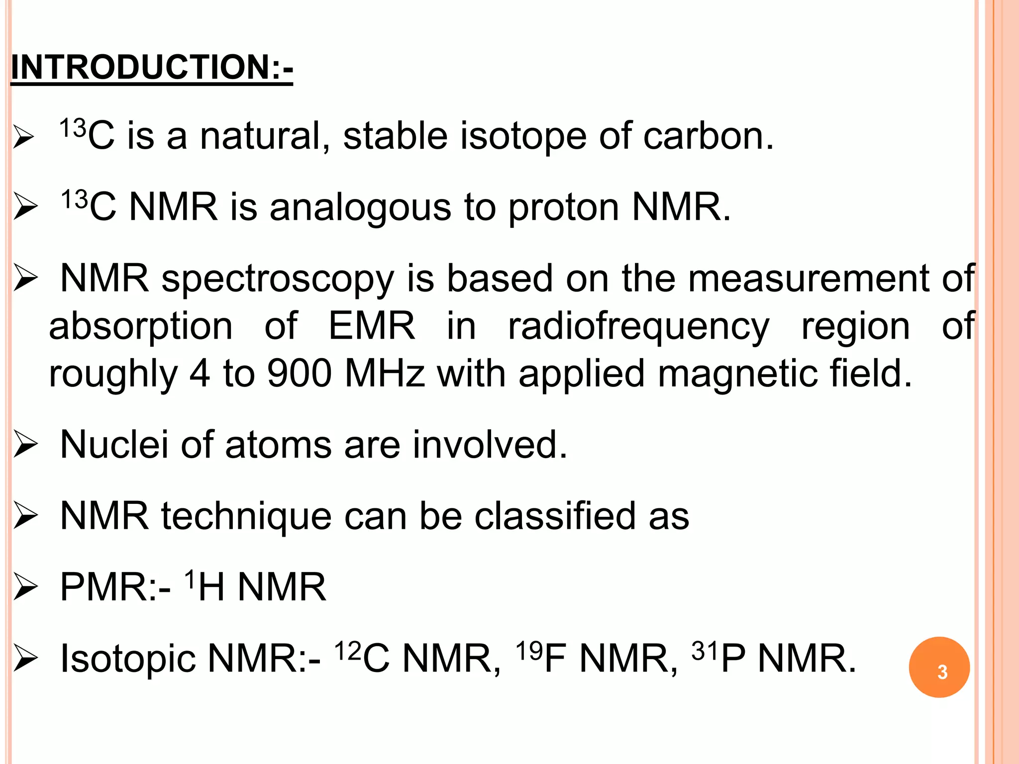 INTRODUCTION:-

   13C   is a natural, stable isotope of carbon.
   13C   NMR is analogous to proton NMR.
 NMR spectroscopy is based on the measurement of
 absorption of EMR in radiofrequency region of
 roughly 4 to 900 MHz with applied magnetic field.
 Nuclei of atoms are involved.
 NMR technique can be classified as
 PMR:- 1H NMR
 Isotopic NMR:- 12C NMR, 19F NMR, 31P NMR.         3
 