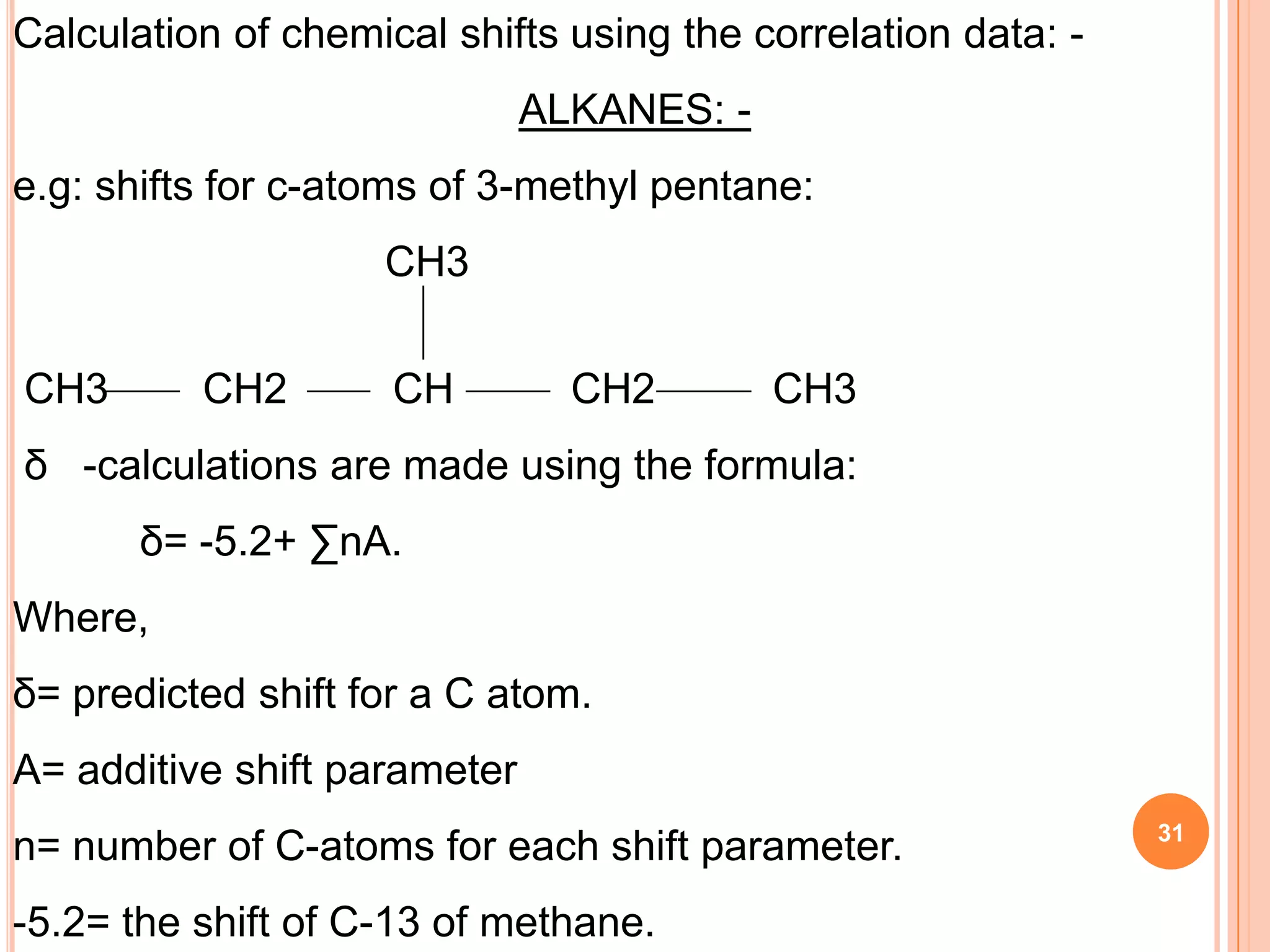 Calculation of chemical shifts using the correlation data: -
                              ALKANES: -
e.g: shifts for c-atoms of 3-methyl pentane:
                    CH3


CH3       CH2        CH         CH2        CH3
δ -calculations are made using the formula:
       δ= -5.2+ ∑nA.
Where,
δ= predicted shift for a C atom.
A= additive shift parameter
                                                               31
n= number of C-atoms for each shift parameter.
-5.2= the shift of C-13 of methane.
 