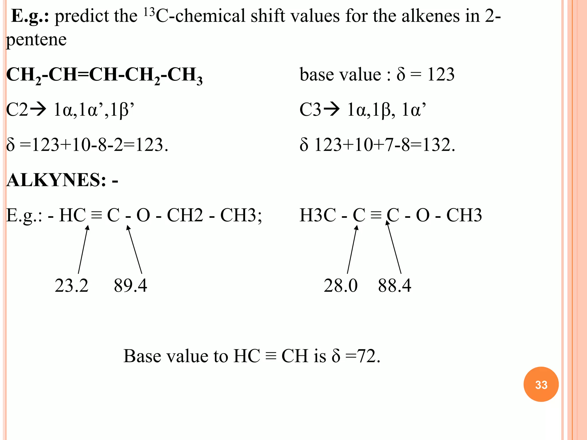 E.g.: predict the 13C-chemical shift values for the alkenes in 2-
pentene
CH2-CH=CH-CH2-CH3                     base value : δ = 123
C2 1α,1α’,1β’                        C3 1α,1β, 1α’
δ =123+10-8-2=123.                    δ 123+10+7-8=132.
ALKYNES: -
E.g.: - HC ≡ C - O - CH2 - CH3;       H3C - C ≡ C - O - CH3


      23.2    89.4                       28.0   88.4


               Base value to HC ≡ CH is δ =72.
                                                                    33
 