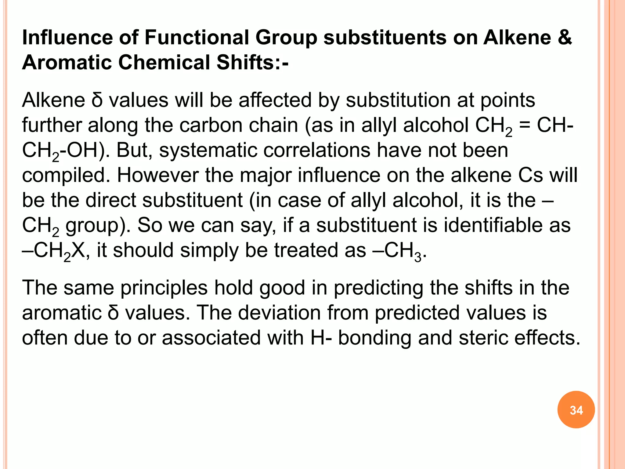 Influence of Functional Group substituents on Alkene &
Aromatic Chemical Shifts:-
Alkene δ values will be affected by substitution at points
further along the carbon chain (as in allyl alcohol CH2 = CH-
CH2-OH). But, systematic correlations have not been
compiled. However the major influence on the alkene Cs will
be the direct substituent (in case of allyl alcohol, it is the –
CH2 group). So we can say, if a substituent is identifiable as
–CH2X, it should simply be treated as –CH3.
The same principles hold good in predicting the shifts in the
aromatic δ values. The deviation from predicted values is
often due to or associated with H- bonding and steric effects.


                                                               34
 