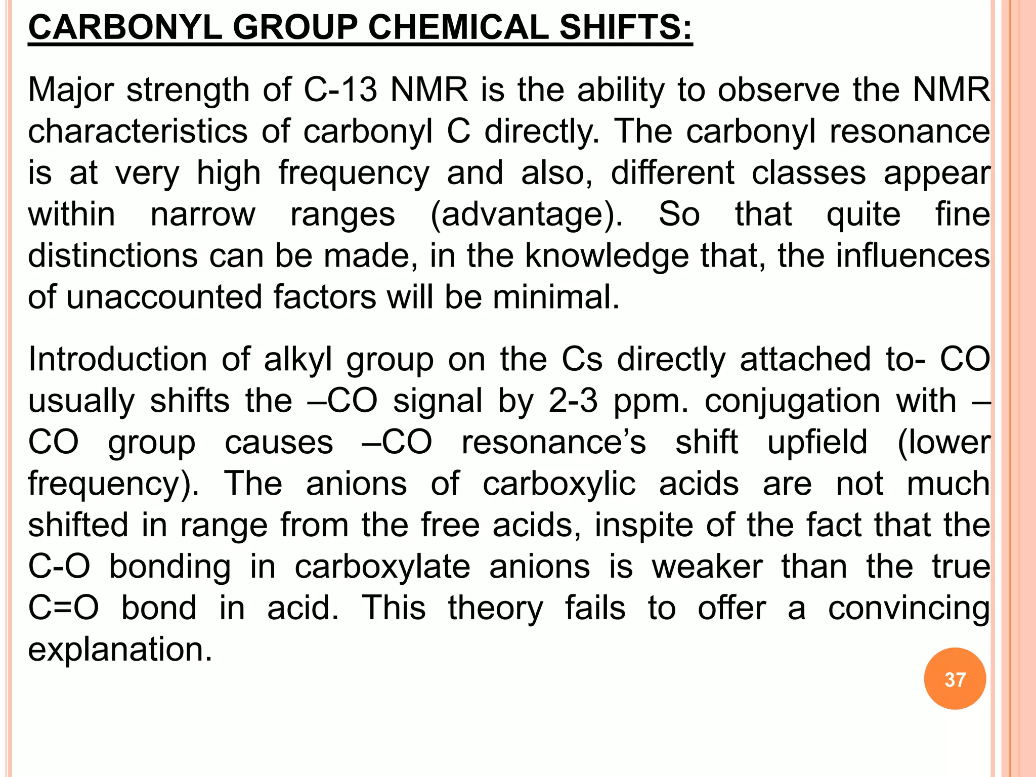 CARBONYL GROUP CHEMICAL SHIFTS:
Major strength of C-13 NMR is the ability to observe the NMR
characteristics of carbonyl C directly. The carbonyl resonance
is at very high frequency and also, different classes appear
within narrow ranges (advantage). So that quite fine
distinctions can be made, in the knowledge that, the influences
of unaccounted factors will be minimal.
Introduction of alkyl group on the Cs directly attached to- CO
usually shifts the –CO signal by 2-3 ppm. conjugation with –
CO group causes –CO resonance’s shift upfield (lower
frequency). The anions of carboxylic acids are not much
shifted in range from the free acids, inspite of the fact that the
C-O bonding in carboxylate anions is weaker than the true
C=O bond in acid. This theory fails to offer a convincing
explanation.
                                                              37
 