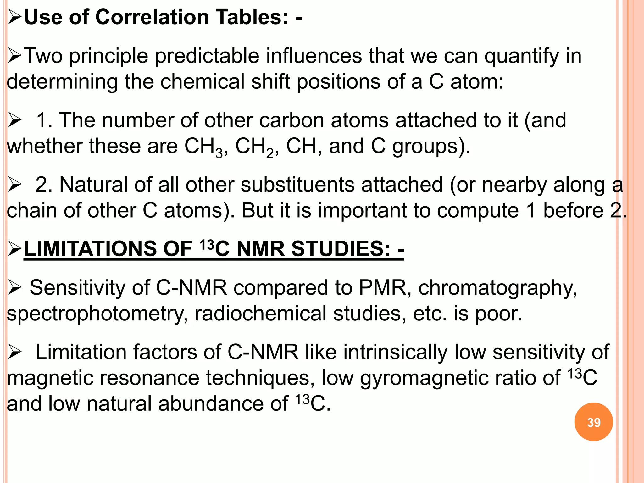 Use of Correlation Tables: -
Two principle predictable influences that we can quantify in
determining the chemical shift positions of a C atom:
 1. The number of other carbon atoms attached to it (and
whether these are CH3, CH2, CH, and C groups).
 2. Natural of all other substituents attached (or nearby along a
chain of other C atoms). But it is important to compute 1 before 2.
LIMITATIONS OF 13C NMR STUDIES: -
 Sensitivity of C-NMR compared to PMR, chromatography,
spectrophotometry, radiochemical studies, etc. is poor.
 Limitation factors of C-NMR like intrinsically low sensitivity of
magnetic resonance techniques, low gyromagnetic ratio of 13C
and low natural abundance of 13C.
                                                                39
 