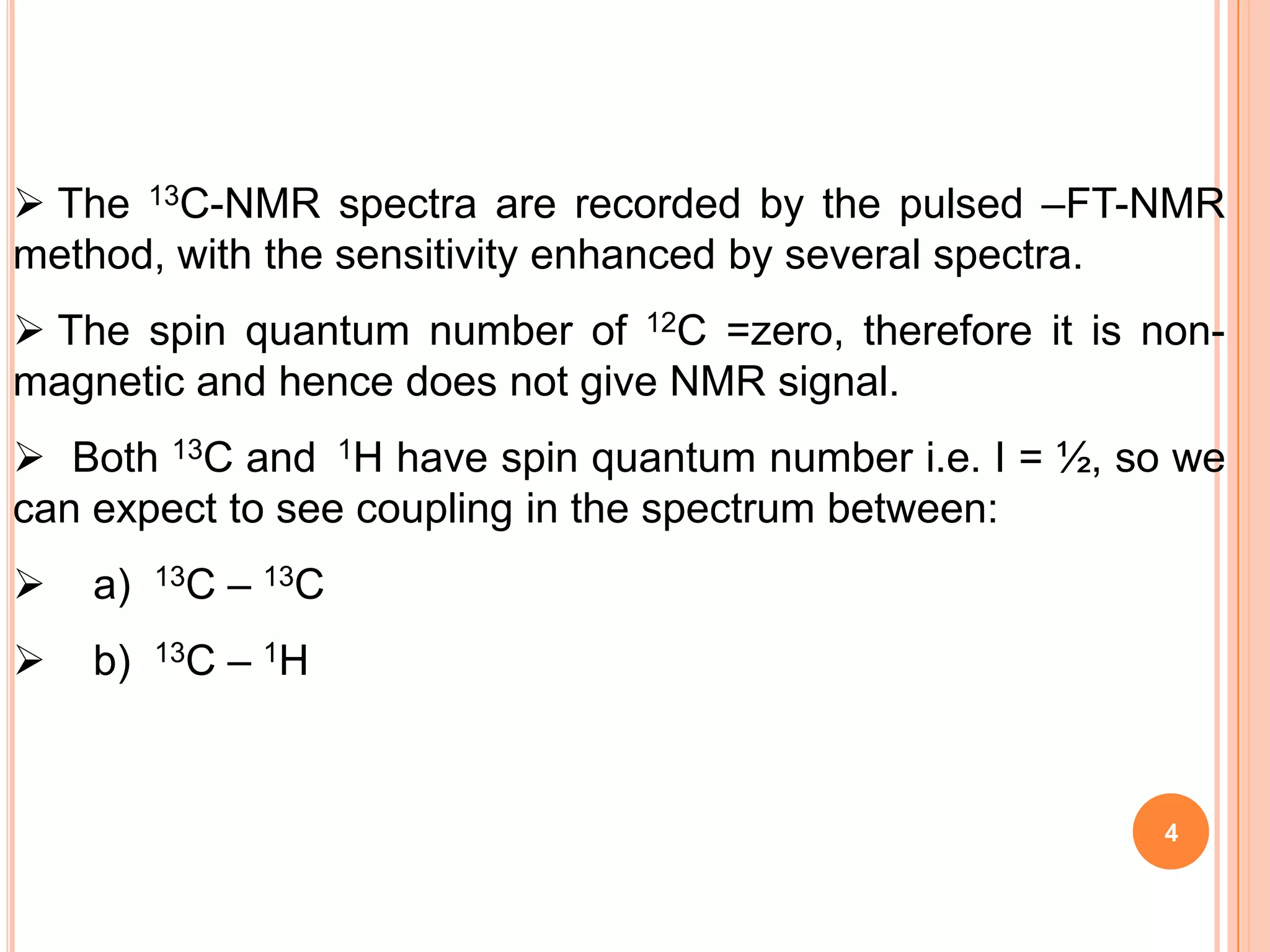  The 13C-NMR spectra are recorded by the pulsed –FT-NMR
method, with the sensitivity enhanced by several spectra.
 The spin quantum number of 12C =zero, therefore it is non-
magnetic and hence does not give NMR signal.
 Both 13C and 1H have spin quantum number i.e. I = ½, so we
can expect to see coupling in the spectrum between:
   a)   13C   – 13C
   b)   13C   – 1H


                                                         4
 