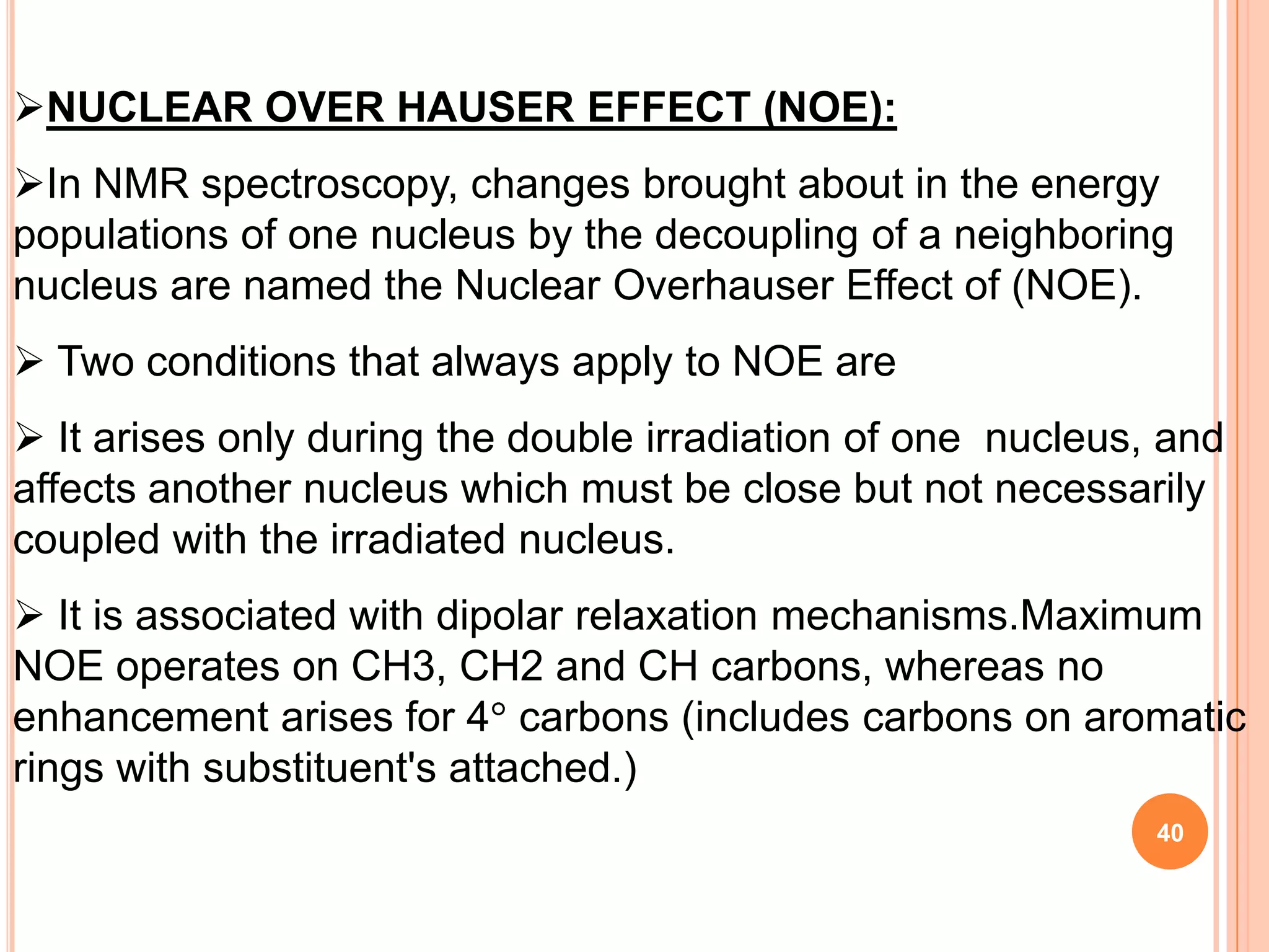 NUCLEAR OVER HAUSER EFFECT (NOE):
In NMR spectroscopy, changes brought about in the energy
populations of one nucleus by the decoupling of a neighboring
nucleus are named the Nuclear Overhauser Effect of (NOE).
 Two conditions that always apply to NOE are
 It arises only during the double irradiation of one nucleus, and
affects another nucleus which must be close but not necessarily
coupled with the irradiated nucleus.
 It is associated with dipolar relaxation mechanisms.Maximum
NOE operates on CH3, CH2 and CH carbons, whereas no
enhancement arises for 4 carbons (includes carbons on aromatic
rings with substituent's attached.)
                                                              40
 