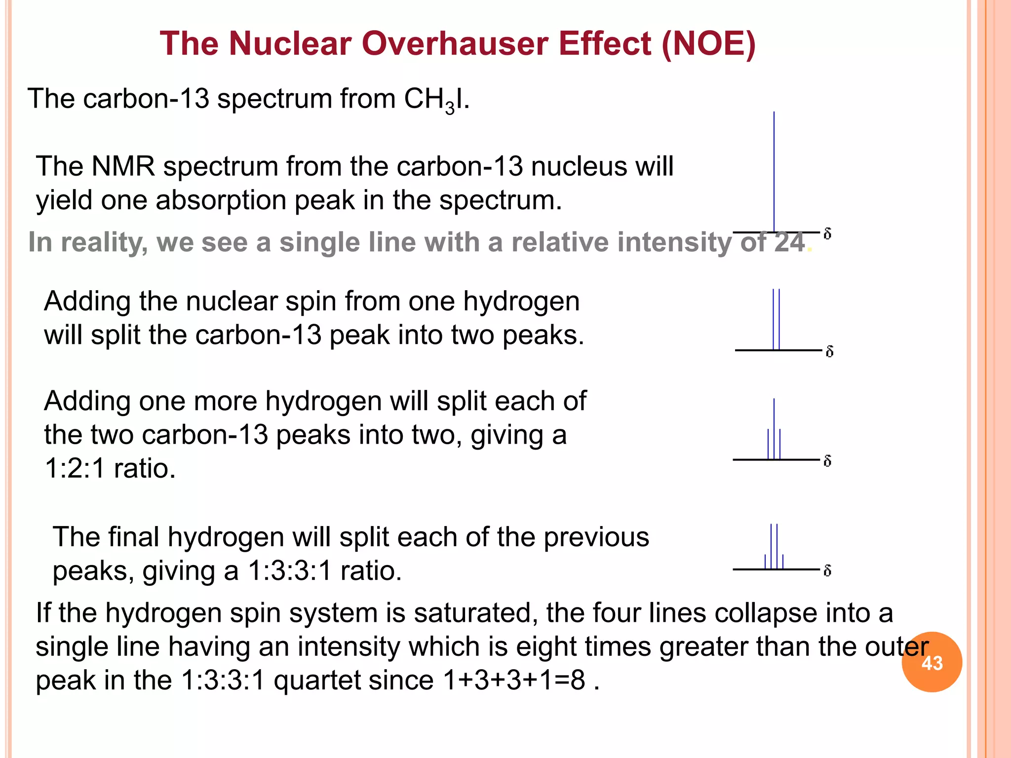 The Nuclear Overhauser Effect (NOE)
The carbon-13 spectrum from CH3I.

 The NMR spectrum from the carbon-13 nucleus will
 yield one absorption peak in the spectrum.
In reality, we see a single line with a relative intensity of 24.

 Adding the nuclear spin from one hydrogen
 will split the carbon-13 peak into two peaks.

 Adding one more hydrogen will split each of
 the two carbon-13 peaks into two, giving a
 1:2:1 ratio.

  The final hydrogen will split each of the previous
  peaks, giving a 1:3:3:1 ratio.
If the hydrogen spin system is saturated, the four lines collapse into a
single line having an intensity which is eight times greater than the outer
                                                                          43
peak in the 1:3:3:1 quartet since 1+3+3+1=8 .
 