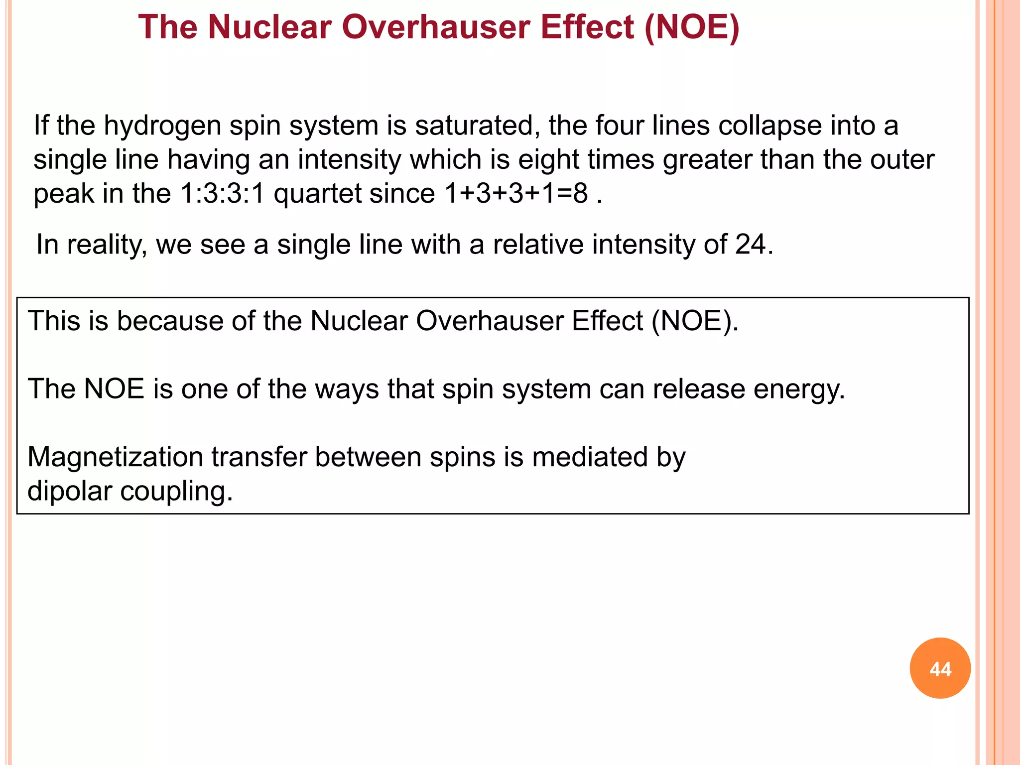 The Nuclear Overhauser Effect (NOE)

If the hydrogen spin system is saturated, the four lines collapse into a
single line having an intensity which is eight times greater than the outer
peak in the 1:3:3:1 quartet since 1+3+3+1=8 .
In reality, we see a single line with a relative intensity of 24.

This is because of the Nuclear Overhauser Effect (NOE).

The NOE is one of the ways that spin system can release energy.

Magnetization transfer between spins is mediated by
dipolar coupling.




                                                                          44
 