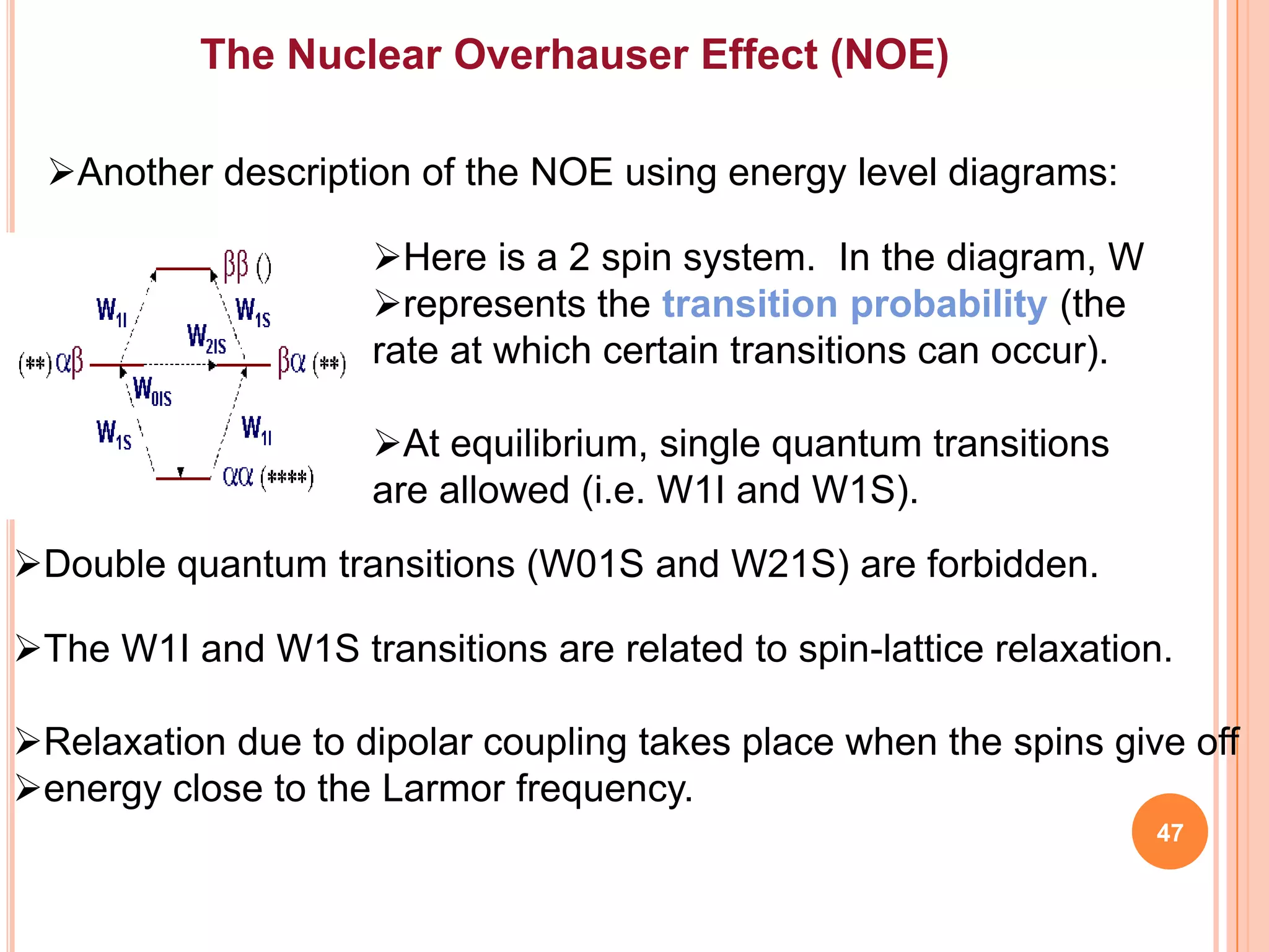 The Nuclear Overhauser Effect (NOE)

 Another description of the NOE using energy level diagrams:

                     Here is a 2 spin system. In the diagram, W
                     represents the transition probability (the
                     rate at which certain transitions can occur).

                     At equilibrium, single quantum transitions
                     are allowed (i.e. W1I and W1S).
Double quantum transitions (W01S and W21S) are forbidden.

The W1I and W1S transitions are related to spin-lattice relaxation.

Relaxation due to dipolar coupling takes place when the spins give off
energy close to the Larmor frequency.
                                                                     47
 