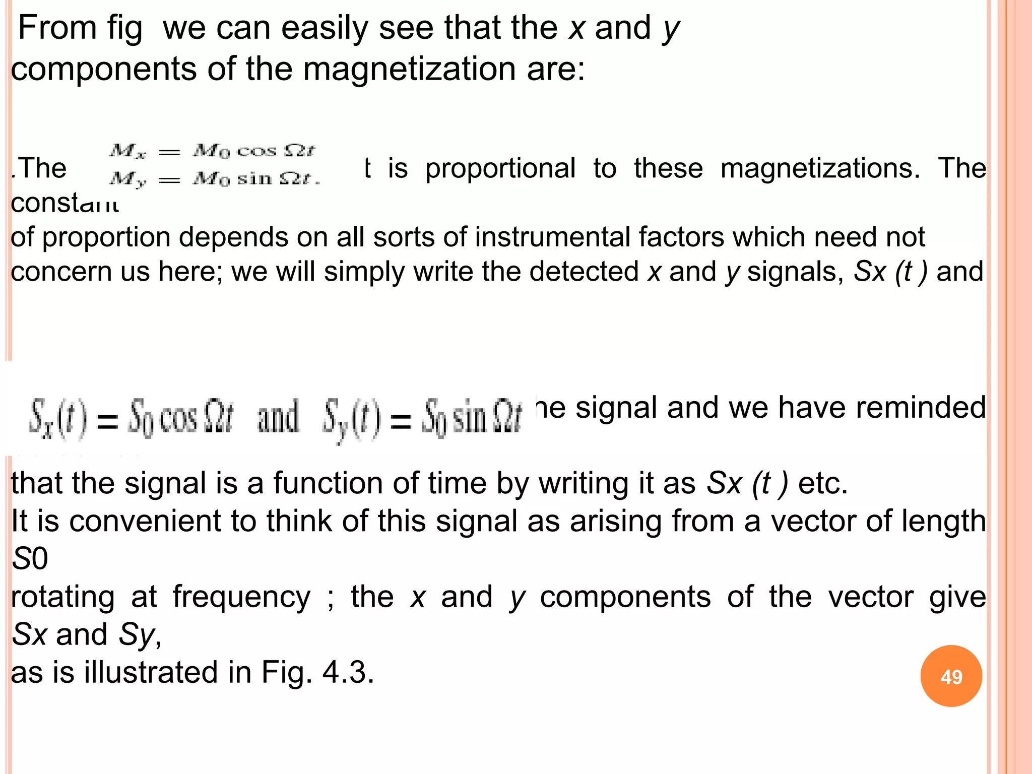 From fig we can easily see that the x and y
components of the magnetization are:

.The signal that we detect is proportional to these magnetizations. The
constant
of proportion depends on all sorts of instrumental factors which need not
concern us here; we will simply write the detected x and y signals, Sx (t ) and



where S0 gives is the overall size of the signal and we have reminded
ourselves
that the signal is a function of time by writing it as Sx (t ) etc.
It is convenient to think of this signal as arising from a vector of length
S0
rotating at frequency ; the x and y components of the vector give
Sx and Sy,
as is illustrated in Fig. 4.3.                                          49
 