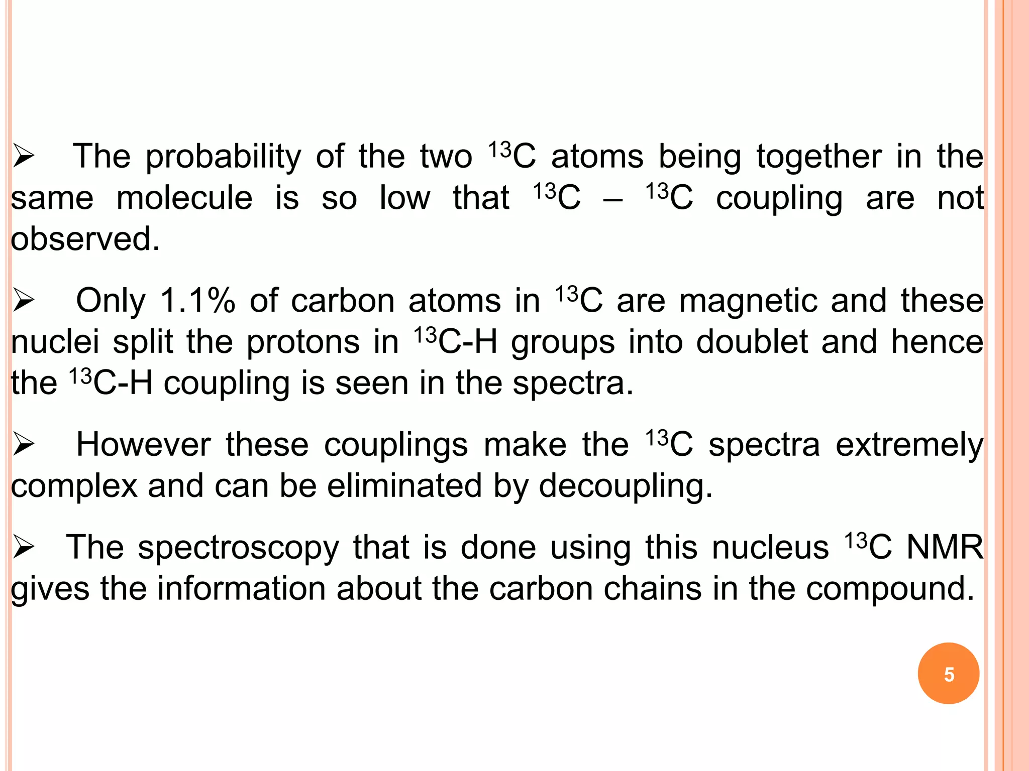  The probability of the two 13C atoms being together in the
same molecule is so low that 13C – 13C coupling are not
observed.
 Only 1.1% of carbon atoms in 13C are magnetic and these
nuclei split the protons in 13C-H groups into doublet and hence
the 13C-H coupling is seen in the spectra.
 However these couplings make the 13C spectra extremely
complex and can be eliminated by decoupling.
 The spectroscopy that is done using this nucleus 13C NMR
gives the information about the carbon chains in the compound.

                                                            5
 