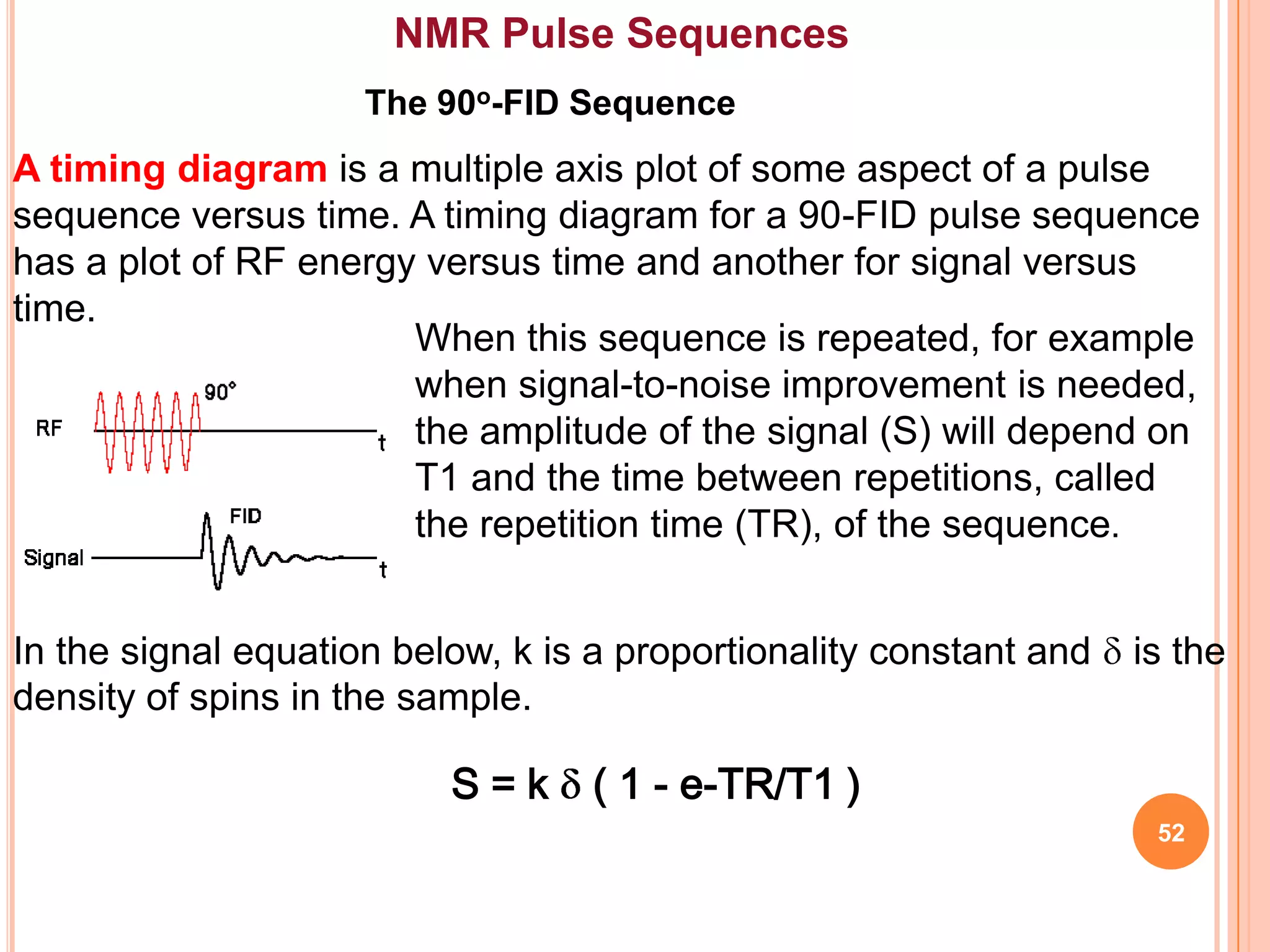 NMR Pulse Sequences
                     The 90o-FID Sequence
A timing diagram is a multiple axis plot of some aspect of a pulse
sequence versus time. A timing diagram for a 90-FID pulse sequence
has a plot of RF energy versus time and another for signal versus
time.
                       When this sequence is repeated, for example
                       when signal-to-noise improvement is needed,
                       the amplitude of the signal (S) will depend on
                       T1 and the time between repetitions, called
                       the repetition time (TR), of the sequence.


In the signal equation below, k is a proportionality constant and   is the
density of spins in the sample.

                          S=k     ( 1 - e-TR/T1 )
                                                                     52
 