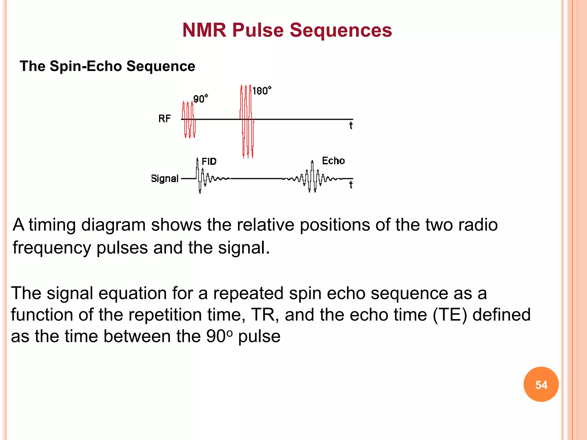 NMR Pulse Sequences
 The Spin-Echo Sequence




A timing diagram shows the relative positions of the two radio
frequency pulses and the signal.

The signal equation for a repeated spin echo sequence as a
function of the repetition time, TR, and the echo time (TE) defined
as the time between the 90o pulse

                                                                      54
 